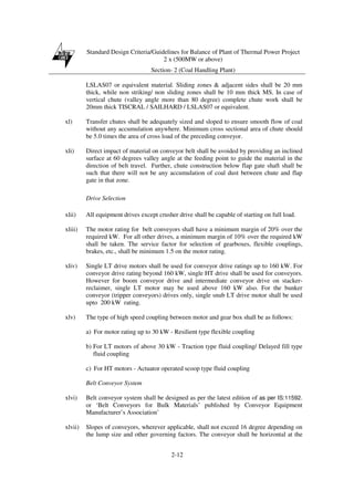 Standard Design Criteria/Guidelines for Balance of Plant of Thermal Power Project
2 x (500MW or above)
Section- 2 (Coal Handling Plant)
2-12
LSLAS07 or equivalent material. Sliding zones & adjacent sides shall be 20 mm
thick, while non striking/ non sliding zones shall be 10 mm thick MS. In case of
vertical chute (valley angle more than 80 degree) complete chute work shall be
20mm thick TISCRAL / SAILHARD / LSLAS07 or equivalent.
xl) Transfer chutes shall be adequately sized and sloped to ensure smooth flow of coal
without any accumulation anywhere. Minimum cross sectional area of chute should
be 5.0 times the area of cross load of the preceding conveyor.
xli) Direct impact of material on conveyor belt shall be avoided by providing an inclined
surface at 60 degrees valley angle at the feeding point to guide the material in the
direction of belt travel. Further, chute construction below flap gate shaft shall be
such that there will not be any accumulation of coal dust between chute and flap
gate in that zone.
Drive Selection
xlii) All equipment drives except crusher drive shall be capable of starting on full load.
xliii) The motor rating for belt conveyors shall have a minimum margin of 20% over the
required kW. For all other drives, a minimum margin of 10% over the required kW
shall be taken. The service factor for selection of gearboxes, flexible couplings,
brakes, etc., shall be minimum 1.5 on the motor rating.
xliv) Single LT drive motors shall be used for conveyor drive ratings up to 160 kW. For
conveyor drive rating beyond 160 kW, single HT drive shall be used for conveyors.
However for boom conveyor drive and intermediate conveyor drive on stacker-
reclaimer, single LT motor may be used above 160 kW also. For the bunker
conveyor (tripper conveyors) drives only, single snub LT drive motor shall be used
upto 200 kW rating.
xlv) The type of high speed coupling between motor and gear box shall be as follows:
a) For motor rating up to 30 kW - Resilient type flexible coupling
b) For LT motors of above 30 kW - Traction type fluid coupling/ Delayed fill type
fluid coupling
c) For HT motors - Actuator operated scoop type fluid coupling
Belt Conveyor System
xlvi) Belt conveyor system shall be designed as per the latest edition of as per IS:11592.
or ‘Belt Conveyors for Bulk Materials’ published by Conveyor Equipment
Manufacturer’s Association’
xlvii) Slopes of conveyors, wherever applicable, shall not exceed 16 degree depending on
the lump size and other governing factors. The conveyor shall be horizontal at the
 