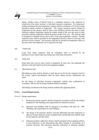 Standard Design Criteria/Guidelines for Balance of Plant of Thermal Power Project
2 x (500MW or above)
Section- 9 (Civil Works)
9-14
piping. Another source of thermal loads in a redundant structure is the expansion or
contraction of the entire structure or individual structural components. For temperature
loading calculation the total temperature variation shall be considered as 2/3 of the average
maximum annual variation in temperature. The average maximum annual variation in
temperature for this purpose shall be taken as the difference between the mean of daily
minimum ambient temperature during the coldest month of the year and mean of deily
maximum ambient temperature during the hottest month of the year. The structure shall
be designed to withstand stresses due to 50% of the total temperature variation. Suitable
expansion joints shall be provided in the longitudinal direction wherever necessary with
provision of twin columns. The structures shall also be checked for temperature effects in
the areas where the temperature rise is expected to be high.
xiii) Future load
Loads from future expansion shall be considered when so directed by the
purchaser./owner. Future loads may include any of the loads listed above.
xiv) Surge load
Surge loads may occur in some vessels or equipment. In such cases, the magnitude and
direction of the load shall be given by the equipment supplier.
xv) Miscellaneous load
Miscellaneous loads shall be defined as loads that do not fit into the categories listed in
this section. Typical miscellaneous loads are loads, during erection, maintenance and
repair.
For the design of individual structural components, realistic load combinations in
accordance with the relevant design standards shall be considered.
All loadings considered in the design shall be justified with supporting details.
9.1.6.4 General Requirements
9.1.6.4.1 Design requirements
i) Reinforced concrete structures shall be designed in accordance with the latest Indian
standards IS: 456- Building code requirements for reinforced concrete.
ii) Structural steel buildings shall be designed in accordance with latest IS – 800.
“Building code requirements for steel buildings.”
iii) The design of all structures shall be such that differential and total settlements or
other movements shall not exceed acceptable limits and full provision shall be made
for all expansion and other joints.
iv) Structural members subjected to flexure shall be designed to have adequate stiffness
to limit deflections or any deformations that affect strength or serviceability of a
structure adversely. The maximum allowable deflections of structural members
 