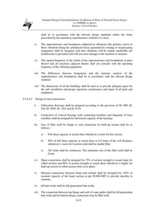 Standard Design Criteria/Guidelines for Balance of Plant of Thermal Power Project
2 x (500MW or above)
Section- 9 (Civil Works)
9-15
shall be in accordance with the relevant design standards and/or the limits
prescribed by the machinery manufacturers (whichever is less).
v) The superstructures and foundations subjected to vibrations (the primary source of
these vibrations being the unbalanced forces generated by rotating or reciprocating
equipment) shall be designed such that vibrations will be neither intolerable nor
troublesome to personnel and will not cause damage to the machine or structure.
vi) The natural frequency of the whole of the superstructures and foundations or parts
thereof and all structures adjacent thereto shall not coincide with the operating
frequency of the vibrating equipment.
vii) The differences between frequencies and the dynamic analysis of the
superstructures and foundations shall be in accordance with the relevant design
standard.
viii) The dimensions of all the buildings shall be such as to provide adequate space for
the safe installation and proper operation, maintenance and repair of all plant and
equipment.
9.1.6.4.2 Design of steel connections
i) Fabrication drawings shall be prepared according to the provision of IS: 800, IS:
816, IS: 9595, IS: 1367 and IS: 9178.
ii) Connection of vertical bracings with connecting members and diagonals of truss
members shall be designed for full tensile capacity of the bracings.
iii) Size of fillet weld for flange to web connection for built-up section shall be as
follows:-
a) Full shear capacity or actual shear whichever is more for box section.
b) 80% of full shear capacity or actual shear or 0.5 times of the web thickness
whichever is more for I section weld shall be double fillet.
c) All welds shall be continuous. The minimum size of the fillet weld shall be
6 mm.
iv) Shear connections shall be designed for 75% of section strength or actual shear for
rolled sections and 80% of section strength or actual shear whichever is higher for
built-up section or rolled section with cover plates.
v) Moment connections between beam and column shall be designed for 120% of
moment capacity of the beam section as per IS:800-2007 to provide ductility to
structure.
vi) All butt-welds shall be full penetration butt-welds.
vii) The connection between top flange and web of crane girder shall be full penetration
butt-weld and for bottom flange, connection may be fillet weld.
 