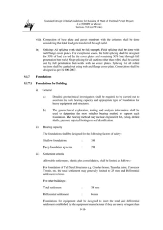 Standard Design Criteria/Guidelines for Balance of Plant of Thermal Power Project
2 x (500MW or above)
Section- 9 (Civil Works)
9-16
viii) Connection of base plate and gusset members with the columns shall be done
considering that total load gets transferred through weld.
ix) Splicing: All splicing work shall be full strength. Field splicing shall be done with
web/flange cover plates. For exceptional cases, the field splicing shall be designed
for 50% of load carried by the cover plates and remaining 50% load through full
penetration butt-weld. Shop splicing for all sections other than rolled shall be carried
out by full penetration butt-welds with no cover plates. Splicing for all rolled
sections shall be carried out using web and flange cover plate. Connections shall be
designed as per IS 800-2007.
9.1.7 Foundations
9.1.7.1 Foundations for Building
i) General
a) Detailed geo-technical investigation shall be required to be carried out to
ascertain the safe bearing capacity and appropriate type of foundation for
heavy equipment and structures.
b) The geo-technical exploration, testing and analysis information shall be
used to determine the most suitable bearing method to support each
foundation. The bearing method may include engineered fill, piling, drilled
shafts, pressure injected footings or soil densification.
ii) Bearing capacity
The foundations shall be designed for the following factors of safety:-
Shallow foundations : 3.0
Deep foundation systems : 2.0
iii) Settlement criteria
Allowable settlements, elastic plus consolidation, shall be limited as follows:-
For foundation of Tall Steel Structures e.g. Crusher house, Transfer point, Conveyor
Trestle, etc. the total settlement may generally limited to 25 mm and Differential
settlement to 6mm.
For other buildings:-
Total settlement : 38 mm
Differential settlement : 6 mm
Foundations for equipment shall be designed to meet the total and differential
settlement established by the equipment manufacturer if they are more stringent than
 
