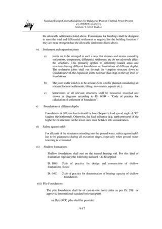 Standard Design Criteria/Guidelines for Balance of Plant of Thermal Power Project
2 x (500MW or above)
Section- 9 (Civil Works)
9-17
the allowable settlements listed above. Foundations for buildings shall be designed
to meet the total and differential settlement as required for the building function if
they are more stringent than the allowable settlements listed above.
iv) Settlement and expansion joints
a) Joints are to be arranged in such a way that stresses and strains caused by
settlements, temperature, differential settlement, etc do not adversely affect
the structures. This primarily applies to differently loaded areas and
structures having different foundations or foundations of different depths.
The settlement joints shall run through the complete structure down to
foundation level, the expansion joints however shall stop on the top level of
foundations.
b) The joint width which is to be at least 2 cm is to be planned considering all
relevant factors (settlements, tilting, movements, aspects etc.).
c) Settlements of all relevant structures shall be measured, recorded and
shown in diagrams according to IS: 8009 – “Code of practice for
calculation of settlement of foundation”.
v) Foundations at different depths
Foundations at different levels should be based beyond a load spread angle of /30°
(against the horizontal). Otherwise, the load influence (e.g. earth pressure) of the
higher level structures on the lower ones must be taken into consideration.
vi) Safety against uplift
For all parts of the structures extending into the ground water, safety against uplift
has to be guaranteed during all execution stages, especially when ground water
lowering is terminated.
vii) Shallow foundations
Shallow foundations shall rest on the natural bearing soil. For this kind of
foundation especially the following standard is to be applied:
IS: 1080 Code of practice for design and construction of shallow
foundations on soil
IS: 6403 Code of practice for determination of bearing capacity of shallow
foundations
viii) Pile Foundations
The pile foundation shall be of cast-in-situ bored piles as per IS: 2911 or
approved international standard (relevant part).
a) Only RCC piles shall be provided.
 