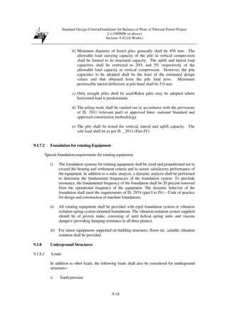 Standard Design Criteria/Guidelines for Balance of Plant of Thermal Power Project
2 x (500MW or above)
Section- 9 (Civil Works)
9-18
b) Minimum diameter of bored piles generally shall be 450 mm. The
allowable load carrying capacity of the pile in vertical compression
shall be limited to its structural capacity. The uplift and lateral load
capacities shall be restricted to 20% and 5% respectively of the
allowable load capacity in vertical compression. However, the pile
capacities to be adopted shall be the least of the estimated design
values and that obtained from the pile load tests. Maximum
permissible lateral deflection at pile head shall be 5.0 mm.
c) Only straight piles shall be used.Raker piles may be adopted where
horizontal load is predominant.
d) The piling work shall be carried out in accordance with the provisions
of IS: 2911 (relevant part) or approved Inter- national Standard and
approved construction methodology.
e) The pile shall be tested for vertical, lateral and uplift capacity. The
safe load shall be as per IS _ 2911 (Part-IV).
9.1.7.2 Foundation for rotating Equipment
Special foundation requirements for rotating equipment
i) The foundation systems for rotating equipment shall be sized and proportioned not to
exceed the bearing and settlement criteria and to assure satisfactory performance of
the equipment. In addition to a static analysis, a dynamic analysis shall be performed
to determine the fundamental frequencies of the foundation system. To preclude
resonance, the fundamental frequency of the foundation shall be 20 percent removed
from the operational frequency of the equipment. The dynamic behavior of the
foundation shall meet the requirements of IS: 2974 (part I to IV) – Code of practice
for design and construction of machine foundations.
ii) All rotating equipment shall be provided with rigid foundation system or vibration
isolation spring system mounted foundations. The vibration isolation system supplied
should be of proven make, consisting of steel helical spring units and viscous
dampers (providing damping resistance in all three planes).
iii) For minor equipments supported on building structures, floors etc. suitable vibration
isolation shall be provided.
9.1.8 Underground Structures
9.1.8.1 Loads
In addition to other loads, the following loads shall also be considered for underground
structures:-
i) Earth pressure
 
