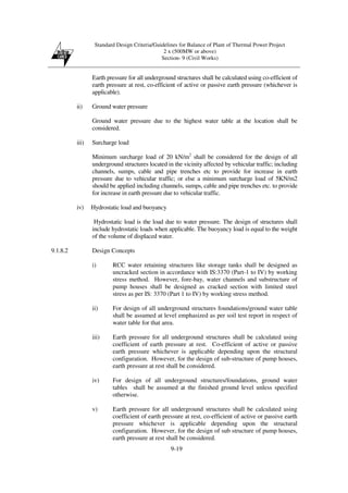 Standard Design Criteria/Guidelines for Balance of Plant of Thermal Power Project
2 x (500MW or above)
Section- 9 (Civil Works)
9-19
Earth pressure for all underground structures shall be calculated using co-efficient of
earth pressure at rest, co-efficient of active or passive earth pressure (whichever is
applicable).
ii) Ground water pressure
Ground water pressure due to the highest water table at the location shall be
considered.
iii) Surcharge load
Minimum surcharge load of 20 kN/m2
shall be considered for the design of all
underground structures located in the vicinity affected by vehicular traffic; including
channels, sumps, cable and pipe trenches etc to provide for increase in earth
pressure due to vehicular traffic; or else a minimum surcharge load of 5KN/m2
should be applied including channels, sumps, cable and pipe trenches etc. to provide
for increase in earth pressure due to vehicular traffic.
iv) Hydrostatic load and buoyancy
Hydrostatic load is the load due to water pressure. The design of structures shall
include hydrostatic loads when applicable. The buoyancy load is equal to the weight
of the volume of displaced water.
9.1.8.2 Design Concepts
i) RCC water retaining structures like storage tanks shall be designed as
uncracked section in accordance with IS:3370 (Part-1 to IV) by working
stress method. However, fore-bay, water channels and substructure of
pump houses shall be designed as cracked section with limited steel
stress as per IS: 3370 (Part 1 to IV) by working stress method.
ii) For design of all underground structures foundations/ground water table
shall be assumed at level emphasized as per soil test report in respect of
water table for that area.
iii) Earth pressure for all underground structures shall be calculated using
coefficient of earth pressure at rest. Co-efficient of active or passive
earth pressure whichever is applicable depending upon the structural
configuration. However, for the design of sub-structure of pump houses,
earth pressure at rest shall be considered.
iv) For design of all underground structures/foundations, ground water
tables shall be assumed at the finished ground level unless specified
otherwise.
v) Earth pressure for all underground structures shall be calculated using
coefficient of earth pressure at rest, co-efficient of active or passive earth
pressure whichever is applicable depending upon the structural
configuration. However, for the design of sub structure of pump houses,
earth pressure at rest shall be considered.
 