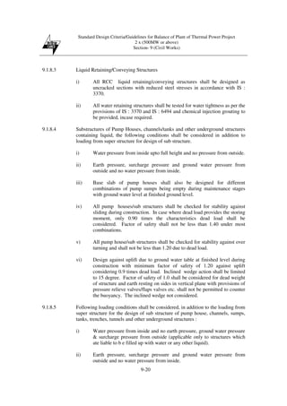 Standard Design Criteria/Guidelines for Balance of Plant of Thermal Power Project
2 x (500MW or above)
Section- 9 (Civil Works)
9-20
9.1.8.3 Liquid Retaining/Conveying Structures
i) All RCC liquid retaining/conveying structures shall be designed as
uncracked sections with reduced steel stresses in accordance with IS :
3370.
ii) All water retaining structures shall be tested for water tightness as per the
provisions of IS : 3370 and IS : 6494 and chemical injection grouting to
be provided, incase required.
9.1.8.4 Substructures of Pump Houses, channels/tanks and other underground structures
containing liquid, the following conditions shall be considered in addition to
loading from super structure for design of sub structure.
i) Water pressure from inside upto full height and no pressure from outside.
ii) Earth pressure, surcharge pressure and ground water pressure from
outside and no water pressure from inside.
iii) Base slab of pump houses shall also be designed for different
combinations of pump sumps being empty during maintenance stages
with ground water level at finished ground level.
iv) All pump houses/sub structures shall be checked for stability against
sliding during construction. In case where dead load provides the storing
moment, only 0.90 times the characteristics dead load shall be
considered. Factor of safety shall not be less than 1.40 under most
combinations.
v) All pump house/sub structures shall be checked for stability against over
turning and shall not be less than 1.20 due to dead load.
vi) Design against uplift due to ground water table at finished level during
construction with minimum factor of safety of 1.20 against uplift
considering 0.9 times dead load. Inclined wedge action shall be limited
to 15 degree. Factor of safety of 1.0 shall be considered for dead weight
of structure and earth resting on sides in vertical plane with provisions of
pressure relieve valves/flaps valves etc. shall not be permitted to counter
the buoyancy. The inclined wedge not considered.
9.1.8.5 Following loading conditions shall be considered, in addition to the loading from
super structure for the design of sub structure of pump house, channels, sumps,
tanks, trenches, tunnels and other underground structures :
i) Water pressure from inside and no earth pressure, ground water pressure
& surcharge pressure from outside (applicable only to structures which
ate liable to b e filled up with water or any other liquid).
ii) Earth pressure, surcharge pressure and ground water pressure from
outside and no water pressure from inside.
 