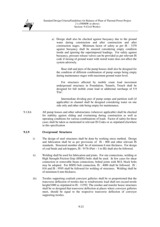 Standard Design Criteria/Guidelines for Balance of Plant of Thermal Power Project
2 x (500MW or above)
Section- 9 (Civil Works)
9-21
a) Design shall also be checked against buoyancy due to the ground
water during construction and after construction and after
construction stages. Minimum factor of safety as per IS : 3370
against buoyancy shall be ensured considering empty condition
inside and ignoring the superimposed loadings. For safety against
buoyancy, pressure release valves can be provided as per relevant IS
code if mixing of ground water with stored water does not affect the
system adversely.
Base slab and piers of the pump houses shall also be designed for
the condition of different combination of pump sumps being empty
during maintenance stages with maximum ground water level.
For structures affected by mobile crane load movement
underground structures in Foundation, Tunnels, Trench shall be
designed for full mobile crane load or additional surcharge of 5.9
T/m2
.
Intermediate dividing pier of pump sumps and partition wall (if
applicable) in channel shall be designed considering water on one
side only and other side being empty for maintenance.
9.1.8.6 All pump houses and other substructures (wherever applicable) shall be checked
for stability against sliding and overturning during construction as well as
operating conditions for various combinations of loads. Factor of safety for these
cases shall be taken as mentioned in relevant IS Codes or as stipulated elsewhere
in this specification
9.1.9 Overground Structures
i) The design of steel structures shall be done by working stress method. Design
and fabrication shall be as per provisions of IS : 800 and other relevant IS
standards. Structural member shall be of minimum 6 mm thickness. For design
of coal binds and ash hoppers, IS : 9178 (Part – 1 to III) shall also be followed.
ii) Welding shall be used for fabrication and joints. For site connections, welding or
High Strength Friction Grip (HSFG) bolts shall be used. In few cases for shear
connection or removable beam connections, bolted joints with M.S. block bolts
may be adopted. For HSFG bolt connection, IS : 4000 shall be followed. IS :
816 and IS : 9595 shall be followed for welding of structures. Welding shall be
of minimum 6 mm thickness.
iii) Trestles supporting coal/ash conveyor galleries shall be so proportioned that the
transverse deflection of trestles due to wind/seismic load shall not exceed trestle
height/1000 as stipulated in IS : 11592. The crusher and transfer house structures
shall be so designed that transverse deflection at places where conveyor galleries
meet, should be equal to the respective transverse deflection of conveyor
supporting trestles.
 