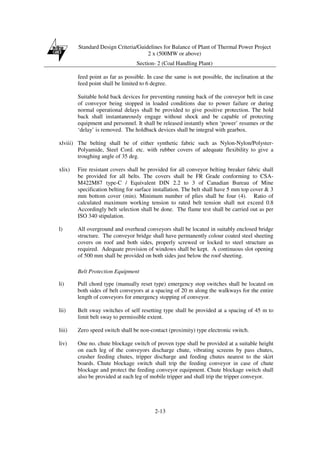 Standard Design Criteria/Guidelines for Balance of Plant of Thermal Power Project
2 x (500MW or above)
Section- 2 (Coal Handling Plant)
2-13
feed point as far as possible. In case the same is not possible, the inclination at the
feed point shall be limited to 6 degree.
Suitable hold back devices for preventing running back of the conveyor belt in case
of conveyor being stopped in loaded conditions due to power failure or during
normal operational delays shall be provided to give positive protection. The hold
back shall instantaneously engage without shock and be capable of protecting
equipment and personnel. It shall be released instantly when ‘power’ resumes or the
‘delay’ is removed. The holdback devices shall be integral with gearbox.
xlviii) The belting shall be of either synthetic fabric such as Nylon-Nylon/Polyster-
Polyamide, Steel Cord. etc. with rubber covers of adequate flexibility to give a
troughing angle of 35 deg.
xlix) Fire resistant covers shall be provided for all conveyor belting breaker fabric shall
be provided for all belts. The covers shall be FR Grade conforming to CSA-
M422M87 type-C / Equivalent DIN 2.2 to 3 of Canadian Bureau of Mine
specification belting for surface installation. The belt shall have 5 mm top cover & 3
mm bottom cover (min). Minimum number of plies shall be four (4). Ratio of
calculated maximum working tension to rated belt tension shall not exceed 0.8
Accordingly belt selection shall be done. The flame test shall be carried out as per
ISO 340 stipulation.
l) All overground and overhead conveyors shall be located in suitably enclosed bridge
structure. The conveyor bridge shall have permanently colour coated steel sheeting
covers on roof and both sides, properly screwed or locked to steel structure as
required. Adequate provision of windows shall be kept. A continuous slot opening
of 500 mm shall be provided on both sides just below the roof sheeting.
Belt Protection Equipment
li) Pull chord type (manually reset type) emergency stop switches shall be located on
both sides of belt conveyors at a spacing of 20 m along the walkways for the entire
length of conveyors for emergency stopping of conveyor.
lii) Belt sway switches of self resetting type shall be provided at a spacing of 45 m to
limit belt sway to permissible extent.
liii) Zero speed switch shall be non-contact (proximity) type electronic switch.
liv) One no. chute blockage switch of proven type shall be provided at a suitable height
on each leg of the conveyors discharge chute, vibrating screens by pass chutes,
crusher feeding chutes, tripper discharge and feeding chutes nearest to the skirt
boards. Chute blockage switch shall trip the feeding conveyor in case of chute
blockage and protect the feeding conveyor equipment. Chute blockage switch shall
also be provided at each leg of mobile tripper and shall trip the tripper conveyor.
 