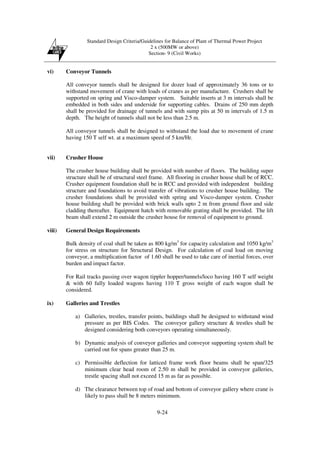 Standard Design Criteria/Guidelines for Balance of Plant of Thermal Power Project
2 x (500MW or above)
Section- 9 (Civil Works)
9-24
vi) Conveyor Tunnels
All conveyor tunnels shall be designed for dozer load of approximately 36 tons or to
withstand movement of crane with loads of cranes as per manufacture. Crushers shall be
supported on spring and Visco-damper system. Suitable inserts at 3 m intervals shall be
embedded in both sides and underside for supporting cables. Drains of 250 mm depth
shall be provided for drainage of tunnels and with sump pits at 50 m intervals of 1.5 m
depth. The height of tunnels shall not be less than 2.5 m.
All conveyor tunnels shall be designed to withstand the load due to movement of crane
having 150 T self wt. at a maximum speed of 5 km/Hr.
vii) Crusher House
The crusher house building shall be provided with number of floors. The building super
structure shall be of structural steel frame. All flooring in crusher house shall be of RCC.
Crusher equipment foundation shall be in RCC and provided with independent building
structure and foundations to avoid transfer of vibrations to crusher house building. The
crusher foundations shall be provided with spring and Visco-damper system. Crusher
house building shall be provided with brick walls upto 2 m from ground floor and side
cladding thereafter. Equipment hatch with removable grating shall be provided. The lift
beam shall extend 2 m outside the crusher house for removal of equipment to ground.
viii) General Design Requirements
Bulk density of coal shall be taken as 800 kg/m3
for capacity calculation and 1050 kg/m3
for stress on structure for Structural Design. For calculation of coal load on moving
conveyor, a multiplication factor of 1.60 shall be used to take care of inertial forces, over
burden and impact factor.
For Rail tracks passing over wagon tippler hopper/tunnels/loco having 160 T self weight
& with 60 fully loaded wagons having 110 T gross weight of each wagon shall be
considered.
ix) Galleries and Trestles
a) Galleries, trestles, transfer points, buildings shall be designed to withstand wind
pressure as per BIS Codes. The conveyor gallery structure & trestles shall be
designed considering both conveyors operating simultaneously.
b) Dynamic analysis of conveyor galleries and conveyor supporting system shall be
carried out for spans greater than 25 m.
c) Permissible deflection for latticed frame work floor beams shall be span/325
minimum clear head room of 2.50 m shall be provided in conveyor galleries,
trestle spacing shall not exceed 15 m as far as possible.
d) The clearance between top of road and bottom of conveyor gallery where crane is
likely to pass shall be 8 meters minimum.
 