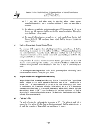 Standard Design Criteria/Guidelines for Balance of Plant of Thermal Power Project
2 x (500MW or above)
Section- 9 (Civil Works)
9-25
e) 3.15 mm thick seal plate shall be provided where gallery crosses
roads/buildings/railway tracks extending additional 5 meters on both sides of
crossing.
f) For all conveyor galleries, a minimum clear gap of 300 mm at top & 150 mm at
bottom and side sheeting shall be provided for natural ventilation. The gallery
roof shall be pre colour coated.
g) For natural lighting in conveyor gallery every sixth panel of side sheeting shall
be provided with F&P translucent sheets which shall be staggered on opposite
sides of gallery.
x) Main switchgear cum Central Control Room
The complete CHP is operated from a building located near crusher house. It shall be
RCC building of minimum size 15 m x 25 m. It will house MCC/electrical, battery room
and control desk/mimic panel/relay panels. The space for MCC etc. shall be provided
with exhaust ventilation system. Central control desk area shall be provided with false
ceilings suitable for air conditioning.
Coal yard office & electrical maintenance room shall be provided on first floor with
attached toilets & drinking water facilities. Coal yard office shall be air conditioned. All
electrical buildings/control room shall have a clear head of 3.50 m (minimum) at all
floors.
The Building shall be complete with toilets, drains, plumbing space conditioning for air
conditioned area and false ceiling and glass panels.
xi) Wagon Tippler/Track Hopper Control Building
Wagon Tipper/Track Hopper Control Building shall be located in Wagon Tippler/Track
House Complex. & will house appropriate electricals such as MCC battery room at
ground floor. The control room shall be located at first floor complete with glass panels
all round to have full view of rake unloading (i) the building will be of RCC construction
with air conditioning space to locate mimic panel weigh bridge control panel & space for
operators.(ii) Space for MCC’s/Junction Boxes/other electrical equipment etc shall be
provided with pressurized ventilation system. (iii) Ventilated Battery room and (iv)Two
toilets & drinking water facility
xi) Coal Stock Pile
The angle of repose for coal stock pile is assumed as 37o
. The height of stock pile is
assumed as 10 m height. Civil & Structural designing tunnels shall be suitable to cater to
all loads due to passing of dozer which may weight upto 35 tonnes.
 