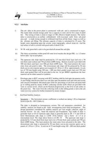 Standard Design Criteria/Guidelines for Balance of Plant of Thermal Power Project
2 x (500MW or above)
Section- 9 (Civil Works)
9-26
9.2.2 Ash Dyke
i) The ash dyke in the power plant is constructed with ash and is constructed in stages.
The starter dyke around storage pond has a capacity to store ash for five years of plant
life. The raising of dyke is done in stages of 3M. effective height increase. The starter
dyke is constructed as an earthen embankment with excavated earth from ash pond
area and is made strong enough to withstand load from all the future stages as well as
the ultimate ash filling. The ultimate capacity of dyke is calculated for 25 years. The
height varies depending upon the seismic zones topography, subsoil strata etc. And the
top surface of ash is covered with good earth of about 0.3m.
ii ) 50 M. wide green belt is also to be provided all around the ash dyke
iii) The slurry accumulates within pond till water level reaches the design FRL i.e. 1.5 meter
below dyke top in each phase.
iv) The upstream side slope shall be protected by 115 mm thick brick layer laid over a 50
mm thick sand cushion and 750 µm thick LDPE lining. Bottom of pond is provided with
300 mm thick sand layer over 500 µm thick LDPE layer. This layer protects the water
entry from ash pond to dyke. The downstream side slope will be protected by 50 mm
thick cast-in-situ concrete apron cast in panels of 1.50 m x 1.20 m approximately. A rock
toe of 750 mm height using 100 mm – 400 mm thick graded stones laid over 150 mm
thick sand graded filter will be provided in the toe. As per MOEF stipulations the liner
material can be either natural or synthetic.
v) Discharge pipe in RCC encasing with PCC bedding shall be laid upto decantation wells.
A steel bridge shall be provided over ash dyke upto decantation well and with steel trestle
and concrete foundation. Decanted water with low percentage of ash from ash pond shall
go to stilling pond by means of RCC collecting circular wells which are provided with
vents at various levels, which can be blocked progressively as the level of ash settles in
the pond rises. The water from the collecting wells in the stilling ponds is led to the ash
water recovery system for further treatment by means of pipes
vi) Ash Pond Stability Analysis
Seismicity :- The horizontal seismic coefficient is worked out taking 1.50 as Important
factor as per IS : 1893 (Table-4).
The dyke is designed as homogeneous section. The soil parameters considered for
stability analysis are found as per field investigations from field investigations . .The
design parameters considered for stability analysis are Unit weight, cohesion, angle of
internal friction for ash , bund fill material and Foundation. Top width of dyke is
generally kept as 6.0 m Upstream dyke slope is generally kept as 2H :1 V and with no
berm Downstream side slope is 2.25H :1VAt bottom and a berm of 1.5 m at
intermediate level. The slope above berm is of 2H: 1V The upstream side slope is
protected by 115 mm thick brick layer laid over a 50 mm thick sand cushion and 750 µm
thick LDPE lining. This layer protects the water entry from ash pond to the dyke. The
downstream side slope is protected by 50 mm thick cast-in-situ concrete apron cast in
panels of 1.50 m x 1.20 m. A rock toe of 75 mm height using 100 – 400 mm thick graded
 