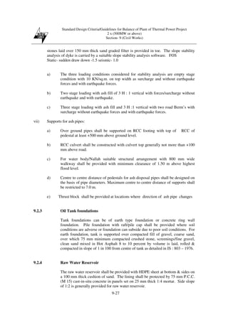 Standard Design Criteria/Guidelines for Balance of Plant of Thermal Power Project
2 x (500MW or above)
Section- 9 (Civil Works)
9-27
stones laid over 150 mm thick sand graded filter is provided in toe. The slope stability
analysis of dyke is carried by a suitable slope stability analysis software. FOS
Static- sudden draw down -1.5 seismic- 1.0
a) The three loading conditions considered for stability analysis are empty stage
condition with 10 KN/sq.m. on top width as surcharge and without earthquake
forces and with earthquake forces.
b) Two stage loading with ash fill of 3 H : 1 vertical with forces/surcharge without
earthquake and with earthquake.
c) Three stage loading with ash fill and 3 H :1 vertical with two road Berm’s with
surcharge without earthquake forces and with earthquake forces.
vii) Supports for ash pipes:
a) Over ground pipes shall be supported on RCC footing with top of RCC of
pedestal at least +500 mm above ground level.
b) RCC culvert shall be constructed with culvert top generally not more than +100
mm above road.
c) For water body/Nallah suitable structural arrangement with 800 mm wide
walkway shall be provided with minimum clearance of 1.50 m above highest
flood level.
d) Centre to centre distance of pedestals for ash disposal pipes shall be designed on
the basis of pipe diameters. Maximum centre to centre distance of supports shall
be restricted to 7.0 m.
e) Thrust block shall be provided at locations where direction of ash pipe changes
9.2.3 Oil Tank foundations
Tank foundations can be of earth type foundation or concrete ring wall
foundation. Pile foundation with raft/pile cap shall be provided where soil
conditions are adverse or foundation can subside due to poor soil conditions. For
earth foundation, tank is supported over compacted fill of gravel, coarse sand,
over which 75 mm minimum compacted crushed stone, screenings/fine gravel,
clean sand mixed in Hot Asphalt 8 to 10 percent by volume is laid, rolled &
compacted in slope of 1 in 100 from centre of tank as detailed in IS : 803 – 1976.
9.2.4 Raw Water Reservoir
The raw water reservoir shall be provided with HDPE sheet at bottom & sides on
a 100 mm thick cushion of sand. The lining shall be protected by 75 mm P.C.C.
(M 15) cast-in-situ concrete in panels set on 25 mm thick 1:4 mortar. Side slope
of 1:2 is generally provided for raw water reservoir.
 