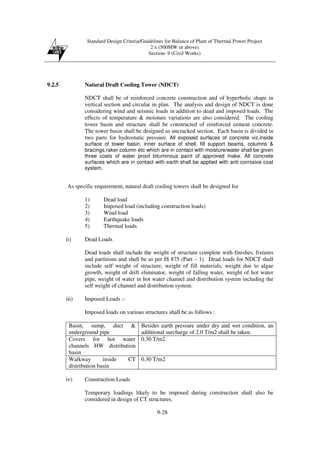 Standard Design Criteria/Guidelines for Balance of Plant of Thermal Power Project
2 x (500MW or above)
Section- 9 (Civil Works)
9-28
9.2.5 Natural Draft Cooling Tower (NDCT)
NDCT shall be of reinforced concrete construction and of hyperbolic shape in
vertical section and circular in plan. The analysis and design of NDCT is done
considering wind and seismic loads in addition to dead and imposed loads. The
effects of temperature & moisture variations are also considered. The cooling
tower basin and structure shall be constructed of reinforced cement concrete.
The tower basin shall be designed as uncracked section. Each basin is divided in
two parts for hydrostatic pressure. All exposed surfaces of concrete viz,inside
surface of tower basin, inner surface of shell, fill support beams, columns &
bracings,raker column etc which are in contact with moisture/water shall be given
three coats of water proof bituminous paint of approved make. All concrete
surfaces which are in contact with earth shall be applied with anti corrosive coat
system.
As specific requirement, natural draft cooling towers shall be designed for
1) Dead load
2) Imposed load (including construction loads)
3) Wind load
4) Earthquake loads
5) Thermal loads
ii) Dead Loads
Dead loads shall include the weight of structure complete with finishes, fixtures
and partitions and shall be as per IS 875 (Part – 1). Dead loads for NDCT shall
include self weight of structure, weight of fill materials, weight due to algae
growth, weight of drift eliminator, weight of falling water, weight of hot water
pipe, weight of water in hot water channel and distribution system including the
self weight of channel and distribution system.
iii) Imposed Loads :-
Imposed loads on various structures shall be as follows :
Basin, sump, duct &
underground pipe
Besides earth pressure under dry and wet condition, an
additional surcharge of 2.0 T/m2 shall be taken.
Covers for hot water
channels HW distribution
basin
0.30 T/m2
Walkway inside CT
distribution basin
0.30 T/m2
iv) Construction Loads
Temporary loadings likely to be imposed during construction shall also be
considered in design of CT structures.
 