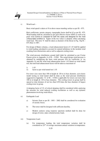 Standard Design Criteria/Guidelines for Balance of Plant of Thermal Power Project
2 x (500MW or above)
Section- 9 (Civil Works)
9-29
v) Wind Load :-
Basic wind speed is taken at 10 m above mean retarding surface as per IS – 875.
Risk coefficients, terrain category, topography factor shall be k3 as per IS : 875.
Wind loading shall be calculated as per gust effective factor (GEF) as well as by
peak wind method & analysed for both the cases and designed for the most
unfavourable condition & higher of the two values is adopted, while calculating
wind load. The term ‘b’ shall be taken as diameter of the throat in Fig. 10g IS –
875 (Part 3) 1987.
For design of Raker columns, a load enhancement factor of 1.43 shall be applied
to wind loading calculated to account for natural turbulence in the incident wind
resulting from obstructions and as well as adjacent cooling tower.
The wind pressure distribution around shell shale be calculated as per Cosine
Fourier given in Appendix A of IS – 11504. The actual design wind pressure is
obtained by multiplying the basic wind pressure (Pz) by coefficient ‘p’ (as
Appendix A) and the wind load enhancement factor 1.43 based on wind tunnel
test; the total load enhancement factor will be taken as maximum of
i) 1.43
ii) factor as per wind tunnel test 1.10
For tower sizes more than 100 m height & 120 m in base diameter, acro-elastic
model testing in wind tunnel shall be done as the wind pressure distribution
suggested in Appendix ‘A’ of IS – 11504 is applicable for towers not more than
100 m in height & 120 m base diameter. The cooling towers in group shall be
spaced at clear distance of not less than 0.50 times the base diameter of largest
cooling tower in group.
A damping factor of 1% of critical damping shall be considered while analyzing
the structure for wind induced ovalling oscillations as well as any dynamic
phenomenon involving wind effects.
vi) Earthquake Load
a) Seismic Zone as per IS : 1893 – 2002 shall be considered for evaluation
of seismic forces.
b) The tower shall be designed with sufficient ductility.
c) Modern analysis using response spectrum method shall be done for
design of tower, raker column/seismic loads.
vii) Temperature Load :
(a) For temperature loading, the total temperature variation shall be
considered as 2/3rd
of average maximum annual variation in temperature.
 