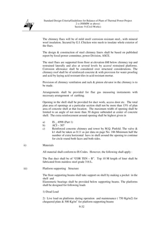 Standard Design Criteria/Guidelines for Balance of Plant of Thermal Power Project
2 x (500MW or above)
Section- 9 (Civil Works)
9-32
The chimney flues will be of mild steel/ corrosion resistant steel., with mineral
wool insulation. Secured by G.I .Chicken wire mesh to insulate whole exterior of
the flues.
The design & construction of steel chimney liners shall be based on published
report by fossil power committee, power Division, ASCE.
The steel flues are supported from floor at elevation 6M below chimney top and
restrained laterally and also at several levels by access/ restrained platforms.
Corrosion allowance shall be considered over structural considerations. The
chimney roof shall be of reinforced concrete & with provision for water proofing
and acid by laying acid resistant tiles in acid resistant mortar.
Provision of chimney ventilation and rack & pinion elevator in the chimney is to
be made.
Arrangements shall be provided for flue gas measuring instruments with
necessary arrangement of earthing.
Opening in the shell shall be provided for duct work, access door etc. The total
plan area of openings at a particular section shall not be more than 15% of plan
area of concrete shell at that location. The maximum width of opening shall be
limited to an angle of not more than 30 degree subtended at center of concrete
shell. The extra reinforcement around opening shall be highest given in
a) IS _ 4998 (Part 1)
b) ACI – 307
c) Reinforced concrete chimney and tower by M.Q. Pinfold. The valve &
k1 shall be taken as 0.11 as per data on page No. 186 Minimum half the
number of extra horizontal havs in shell around the opening to continue
for circle round both faces and both sides.
ii) Materials
All material shall conform to IS Codes. However, the following shall apply :
The flue duct shall be of “COR TEN – B”. Top 10 M length of liner shall be
fabricated from stainless steel grade 316 L.
iii) Platform supporting Structure
The floor supporting beams shall take support on shell by making a pocket in the
shell and
Elastomeric bearings shall be provided below supporting beams. The platforms
shall be designed for following loads
1) Dead Load
2) Live load on platforms during operation and maintenance ( 750 Kg/m2) for
chequered plate & 500 Kg/m2
for platform supporting beams
 
