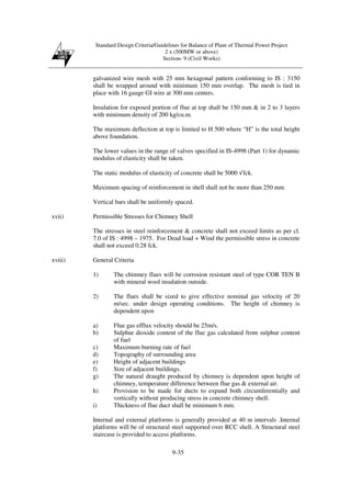 Standard Design Criteria/Guidelines for Balance of Plant of Thermal Power Project
2 x (500MW or above)
Section- 9 (Civil Works)
9-35
galvanized wire mesh with 25 mm hexagonal pattern conforming to IS : 3150
shall be wrapped around with minimum 150 mm overlap. The mesh is tied in
place with 16 gauge GI wire at 300 mm centers.
Insulation for exposed portion of flue at top shall be 150 mm & in 2 to 3 layers
with minimum density of 200 kg/cu.m.
The maximum deflection at top is limited to H 500 where “H” is the total height
above foundation.
The lower values in the range of valves specified in IS-4998 (Part 1) for dynamic
modulus of elasticity shall be taken.
The static modulus of elasticity of concrete shall be 5000 √fck.
Maximum spacing of reinforcement in shell shall not be more than 250 mm
Vertical bars shall be uniformly spaced.
xvii) Permissible Stresses for Chimney Shell
The stresses in steel reinforcement & concrete shall not exceed limits as per cl.
7.0 of IS : 4998 – 1975. For Dead load + Wind the permissible stress in concrete
shall not exceed 0.28 fck.
xviii) General Criteria
1) The chimney flues will be corrosion resistant steel of type COR TEN B
with mineral wool insulation outside.
2) The flues shall be sized to give effective nominal gas velocity of 20
m/sec. under design operating conditions. The height of chimney is
dependent upon
a) Flue gas efflux velocity should be 25m/s.
b) Sulphur dioxide content of the flue gas calculated from sulphur content
of fuel
c) Maximum burning rate of fuel
d) Topography of surrounding area
e) Height of adjacent buildings
f) Size of adjacent buildings.
g) The natural draught produced by chimney is dependent upon height of
chimney, temperature difference between flue gas & external air.
h) Provision to be made for ducts to expand both circumferentially and
vertically without producing stress in concrete chimney shell.
i) Thickness of flue duct shall be minimum 6 mm.
Internal and external platforms is generally provided at 40 m intervals .Internal
platforms will be of structural steel supported over RCC shell. A Structural steel
staircase is provided to access platforms.
 
