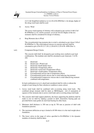 Standard Design Criteria/Guidelines for Balance of Plant of Thermal Power Project
2 x (500MW or above)
Section- 9 (Civil Works)
9-37
(A-5.1)& Simplified method as in A-4.10 of IS-4998-Part-1, for design, higher of
the along wind loads shall be used.
b) Across Wind
The across wind response of chimney will evaluated as per section A-4&A-5of
IS-4998(Part-1). CL will be assumed as 0.16 & S=0.20. Higher of the two
moments shall be considered for design of chimney .
c) Ring Moments due to Wind
The circumferential ring moments due to wind is calculated as per clause 5.40 of
IS:4998(Part 1); The wind induced stresses in concrete and steel shall be
calculated as per cl.No D-2.2.7, D-2,.2.28 & D-2.2.29 of IS -4998 (Part 1).
xxii) Component Design Criteria
The concrete shell shall be designed as per working stress method as per load
combinations. The modular ratio shall be calculated as per Annexure -3 of IS -
456
(a) Dead load
(b) Dead Load + Wind Load
(c) Dead load +Earth Quake force
(d) Dead load +Temperature effects
(e) Dead load +wind load +Temperature effects
(f) Dead load + Earth quake+ Temperature effect
(g) Circumferential stresses due to temperature effects
(h) Circumferential tensile stresses due to wind inducing ring moment
(i) Circumferential Compressive stresses due to wind induced ring moment
combined with temperature.
In load combination (a) to (i) ,dead load considered shall be with or without the
weight of steel lining for flues whichever condition is more critical.
1. Across wind loads shall be combined with co-existing along wind loads. The
combined design moment shall be taken as SRSS(Square root of summation of
squares) of the moments due to across wind loads and co-existing along wind loads.
2. The concrete shell shall support platforms, the beam supporting the platform shall be
made to rest on shell by making a pocket in shell, elastomeric bearing pads are
provided below main girders & steel-lead bearing for other beam.
3. Minimum shell thickness is 350 mm at top & 750 mm at junction of shell with
foundation junction.
4. The maximum deflection at top is limited to H 500 where it is the total weight above
foundation.
5. The lower valves in the range of valves specified in IS-4998(Part 1) for dynamic
modulus of elasticity shall be taken.
 