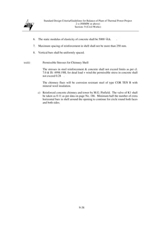 Standard Design Criteria/Guidelines for Balance of Plant of Thermal Power Project
2 x (500MW or above)
Section- 9 (Civil Works)
9-38
6. The static modulus of elasticity of concrete shall be 5000 √fck. .
7. Maximum spacing of reinforcement in shell shall not be more than 250 mm.
8. Vertical bars shall be uniformly spaced.
xxiii) Permissible Stresses for Chimney Shell
The stresses in steel reinforcement & concrete shall not exceed limits as per cl.
7.0 & IS: 4998:19H, for dead load + wind the permissible stress in concrete shall
not exceed 0.28 .
The chimney flues will be corrosion resistant steel of type COR TEN B with
mineral wool insulation.
c) Reinforced concrete chimney and tower by M.G. Pinfield. The valve of K1 shall
be taken as 0.11 as per data on page No. 186. Minimum half the number of extra
horizontal bars in shell around the opening to continue for circle round both faces
and both sides.
 