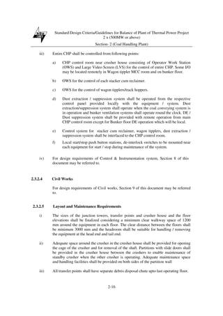 Standard Design Criteria/Guidelines for Balance of Plant of Thermal Power Project
2 x (500MW or above)
Section- 2 (Coal Handling Plant)
2-16
iii) Entire CHP shall be controlled from following points:
a) CHP control room near crusher house consisting of Operator Work Station
(OWS) and Large Video Screen (LVS) for the control of entire CHP. Some I/O
may be located remotely in Wagon tippler MCC room and on bunker floor.
b) OWS for the control of each stacker cum reclaimer.
c) OWS for the control of wagon tipplers/track hoppers.
d) Dust extraction / suppression system shall be operated from the respective
control panel provided locally with the equipment / system. Dust
extraction/suppression system shall operate when the coal conveying system is
in operation and bunker ventilation systems shall operate round the clock. DE /
Dust suppression system shall be provided with remote operation from main
CHP control room except for Bunker floor DE operation which will be local.
e) Control system for stacker cum reclaimer, wagon tipplers, dust extraction /
suppression system shall be interfaced to the CHP control room.
f) Local start/stop push button stations, de-interlock switches to be mounted near
each equipment for start / stop during maintenance of the system.
iv) For design requirements of Control & Instrumentation system, Section 8 of this
document may be referred to.
2.3.2.4 Civil Works
For design requirements of Civil works, Section 9 of this document may be referred
to.
2.3.2.5 Layout and Maintenance Requirements
i) The sizes of the junction towers, transfer points and crusher house and the floor
elevations shall be finalized considering a minimum clear walkway space of 1200
mm around the equipment in each floor. The clear distance between the floors shall
be minimum 3000 mm and the headroom shall be suitable for handling / removing
the equipment at the head end and tail end.
ii) Adequate space around the crusher in the crusher house shall be provided for opening
the cage of the crusher and for removal of the shaft. Partitions with slide doors shall
be provided in the crusher house between the crushers to enable maintenance of
standby crusher when the other crusher is operating. Adequate maintenance space
and handling facilities shall be provided on both sides of the partition wall
iii) All transfer points shall have separate debris disposal chute upto last operating floor.
 