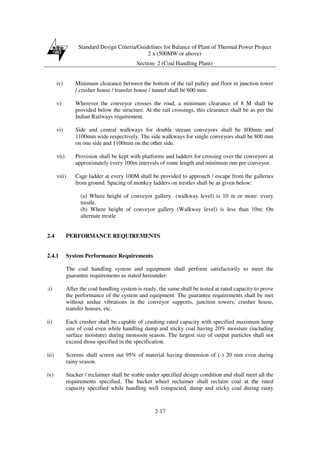 Standard Design Criteria/Guidelines for Balance of Plant of Thermal Power Project
2 x (500MW or above)
Section- 2 (Coal Handling Plant)
2-17
iv) Minimum clearance between the bottom of the tail pulley and floor in junction tower
/ crusher house / transfer house / tunnel shall be 600 mm.
v) Wherever the conveyor crosses the road, a minimum clearance of 8 M shall be
provided below the structure. At the rail crossings, this clearance shall be as per the
Indian Railways requirement.
vi) Side and central walkways for double stream conveyors shall be 800mm and
1100mm wide respectively. The side walkways for single conveyors shall be 800 mm
on one side and 1100mm on the other side.
vii) Provision shall be kept with platforms and ladders for crossing over the conveyors at
approximately every 100m intervals of route length and minimum one per conveyor.
viii) Cage ladder at every 100M shall be provided to approach / escape from the galleries
from ground. Spacing of monkey ladders on trestles shall be as given below:
(a) Where height of conveyor gallery (walkway level) is 10 m or more: every
trestle.
(b) Where height of conveyor gallery (Walkway level) is less than 10m: On
alternate trestle
2.4 PERFORMANCE REQUIREMENTS
2.4.1 System Performance Requirements
The coal handling system and equipment shall perform satisfactorily to meet the
guarantee requirements as stated hereunder:
.i) After the coal handling system is ready, the same shall be tested at rated capacity to prove
the performance of the system and equipment. The guarantee requirements shall be met
without undue vibrations in the conveyor supports, junction towers, crusher house,
transfer houses, etc.
ii) Each crusher shall be capable of crushing rated capacity with specified maximum lump
size of coal even while handling damp and sticky coal having 20% moisture (including
surface moisture) during monsoon season. The largest size of output particles shall not
exceed those specified in the specification.
iii) Screens shall screen out 95% of material having dimension of (-) 20 mm even during
rainy season.
iv) Stacker / reclaimer shall be stable under specified design condition and shall meet all the
requirements specified. The bucket wheel reclaimer shall reclaim coal at the rated
capacity specified while handling well compacted, damp and sticky coal during rainy
 