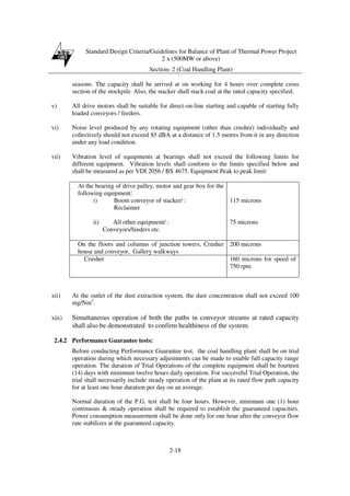 Standard Design Criteria/Guidelines for Balance of Plant of Thermal Power Project
2 x (500MW or above)
Section- 2 (Coal Handling Plant)
2-18
seasons. The capacity shall be arrived at on working for 4 hours over complete cross
section of the stockpile. Also, the stacker shall stack coal at the rated capacity specified.
v) All drive motors shall be suitable for direct-on-line starting and capable of starting fully
loaded conveyors / feeders.
vi) Noise level produced by any rotating equipment (other than crusher) individually and
collectively should not exceed 85 dBA at a distance of 1.5 metres from it in any direction
under any load condition.
vii) Vibration level of equipments at bearings shall not exceed the following limits for
different equipment. Vibration levels shall conform to the limits specified below and
shall be measured as per VDI 2056 / BS 4675. Equipment Peak to peak limit:
At the bearing of drive pulley, motor and gear box for the
following equipment:
i) Boom conveyor of stacker/ :
Reclaimer
ii) All other equipment/ :
Conveyors/feeders etc.
115 microns
75 microns
On the floors and columns of junction towers, Crusher
house and conveyor, Gallery walkways
200 microns
Crusher 160 microns for speed of
750 rpm
xii) At the outlet of the dust extraction system, the dust concentration shall not exceed 100
mg/Nm3
.
xiii) Simultaneous operation of both the paths in conveyor streams at rated capacity
shall also be demonstrated to confirm healthiness of the system.
2.4.2 Performance Guarantee tests:
Before conducting Performance Guarantee test, the coal handling plant shall be on trial
operation during which necessary adjustments can be made to enable full capacity range
operation. The duration of Trial Operations of the complete equipment shall be fourteen
(14) days with minimum twelve hours daily operation. For successful Trial Operation, the
trial shall necessarily include steady operation of the plant at its rated flow path capacity
for at least one hour duration per day on an average.
Normal duration of the P.G. test shall be four hours. However, minimum one (1) hour
continuous & steady operation shall be required to establish the guaranteed capacities.
Power consumption measurement shall be done only for one hour after the conveyor flow
rate stabilizes at the guaranteed capacity.
 