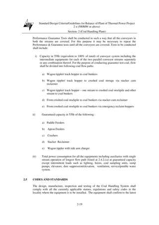 Standard Design Criteria/Guidelines for Balance of Plant of Thermal Power Project
2 x (500MW or above)
Section- 2 (Coal Handling Plant)
2-19
Performance Guarantee Tests shall be conducted in such a way that all the conveyors in
both the streams are covered. For this purpose it may be necessary to repeat the
Performance & Guarantee tests until all the conveyors are covered. Tests to be conducted
shall include:
i) Capacity in T/Hr (equivalent to 100% of rated) of conveyor system including the
intermediate equipments for each of the two parallel conveyor streams separately
or any combination thereof. For the purpose of conducting guarantee test coal, flow
shall be divided into following coal flow paths:
a) Wagon tippler/ track hopper to coal bunkers
b) Wagon tippler/ track hopper to crushed coal storage via stacker cum
reclaimer
c) Wagon tippler/ track hopper – one stream to crushed coal stockpile and other
stream to coal bunkers
d) From crushed coal stockpile to coal bunkers via stacker cum reclaimer
e) From crushed coal stockpile to coal bunkers via emergency reclaim hoppers
ii) Guaranteed capacity in T/Hr of the following :
a) Paddle Feeders
b) Apron Feeders
c) Crushers
d) Stacker Reclaimer
e) Wagon tippler with side arm charger
iii) Total power consumption for all the equipments including auxiliaries with single
stream operation of longest flow path (listed at 2.4.2.i.a) at guaranteed capacity
except intermittent loads such as lighting, hoists, coal sampling units, sump
pumps, elevators, dust suppression/elevation, ventilation, service/potable water
system.
2.5 CODES AND STANDARDS
The design, manufacture, inspection and testing of the Coal Handling System shall
comply with all the currently applicable statues, regulations and safety codes in the
locality where the equipment is to be installed. The equipment shall confirm to the latest
 