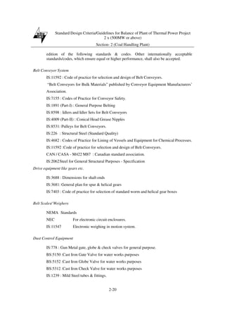 Standard Design Criteria/Guidelines for Balance of Plant of Thermal Power Project
2 x (500MW or above)
Section- 2 (Coal Handling Plant)
2-20
edition of the following standards & codes. Other internationally acceptable
standards/codes, which ensure equal or higher performance, shall also be accepted.
Belt Conveyor System
IS:11592 : Code of practice for selection and design of Belt Conveyors.
“Belt Conveyors for Bulk Materials” published by Conveyor Equipment Manufacturers’
Association.
IS:7155 : Codes of Practice for Conveyor Safety.
IS:1891 (Part-I) : General Purpose Belting
IS:8598 : Idlers and Idler Sets for Belt Conveyors
IS:4009 (Part-II) : Conical Head Grease Nipples
IS:8531: Pulleys for Belt Conveyors.
IS:226 : Structural Steel (Standard Quality)
IS:4682 : Codes of Practice for Lining of Vessels and Equipment for Chemical Processes.
IS:11592 :Code of practice for selection and design of Belt Conveyors.
CAN / CASA - M422 M87 : Canadian standard association.
IS:2062Steel for General Structural Purposes - Specification
Drive equipment like gears etc.
IS:3688 : Dimensions for shaft ends
IS:3681: General plan for spur & helical gears
IS:7403 : Code of practice for selection of standard worm and helical gear boxes
Belt Scales/ Weighers
NEMA Standards
NEC For electronic circuit enclosures.
IS:11547 Electronic weighing in motion system.
Dust Control Equipment
IS:778 : Gun Metal gate, globe & check valves for general purpose.
BS:5150 :Cast Iron Gate Valve for water works purposes
BS:5152 :Cast Iron Globe Valve for water works purposes
BS:5312 :Cast Iron Check Valve for water works purposes
IS:1239 : Mild Steel tubes & fittings.
 