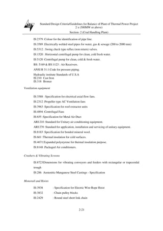 Standard Design Criteria/Guidelines for Balance of Plant of Thermal Power Project
2 x (500MW or above)
Section- 2 (Coal Handling Plant)
2-21
IS:2379 :Colour for the identification of pipe line.
IS:3589 :Electrically welded steel pipes for water, gas & sewage (200 to 2000 mm)
IS:5312 : Swing check type reflux (non return) valves.
IS:1520 : Horizontal centrifugal pump for clean, cold fresh water.
IS:5120 :Centrifugal pump for clean, cold & fresh water.
BS: 5169 & BS:1123 : Air Receivers.
ANSI B 31.1:Code for pressure piping.
Hydraulic institute Standards of U.S.A
IS:210 Cast Iron
IS:318 Bronze
Ventilation equipment
IS:3588 : Specification for electrical axial flow fans.
IS:2312 :Propeller type AC Ventilation fans
IS:3963 :Specification for roof-extractor units
IS:4894 :Centrifugal Fans
IS:655 :Specification for Metal Air Duct
ARI:210 :Standard for Unitary air conditioning equipment.
ARI:270 :Standard for application, installation and servicing of unitary equipment.
IS:8183 :Specification for bonded mineral wool.
IS:661 :Thermal insulation for cold surfaces.
IS:4671:Expanded polystyrene for thermal insulation purpose.
IS:8148 :Packaged Air conditioners.
Crushers & Vibrating Screens
IS:8723Dimensions for vibrating conveyors and feeders with rectangular or trapezoidal
trough
IS:286 Austenitic-Manganese Steel Castings - Specification
Monorail and Hoists
IS:3938 : Specification for Electric Wire Rope Hoist
IS:3832 : Chain pulley blocks
IS:2429 : Round steel short link chain
 