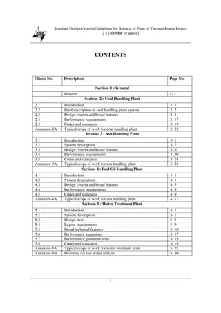 Standard Design Criteria/Guidelines for Balance of Plant of Thermal Power Project
2 x (500MW or above)
i
CONTENTS
Clause No. Description Page No.
Section- 1 : General
General 1- 1
Section- 2 : Coal Handling Plant
2.1 Introduction 2- 1
2.2 Brief description of coal handling plant system 2- 2
2.3 Design criteria and broad features 2- 5
2.4 Performance requirements 2- 17
2.5 Codes and standards 2- 19
Annexure-2A Typical scope of work for coal handling plant 2- 23
Section- 3 : Ash Handling Plant
3.1 Introduction 3- 1
3.2 System description 3- 2
3.3 Design criteria and broad features 3- 6
3.4 Performance requirements 3- 20
3.5 Codes and standards 3- 24
Annexure-3A Typical scope of work for ash handling plant 3- 25
Section- 4 : Fuel Oil Handling Plant
4.1 Introduction 4- 1
4.2 System description 4- 1
4.3 Design criteria and broad features 4- 3
4.4 Performance requirements 4- 9
4.5 Codes and standards 4- 9
Annexure-4A Typical scope of work for ash handling plant 4- 11
Section- 5 : Water Treatment Plant
5.1 Introduction 5- 1
5.2 System description 5- 2
5.3 Design basis 5- 5
5.4 Layout requirements 5- 9
5.5 Broad technical features 5- 10
5.6 Performance guarantees 5- 17
5.7 Performance guarantee tests 5- 19
5.8 Codes and standards 5- 19
Annexure-5A Typical scope of work for water treatment plant 5- 22
Annexure-5B Proforma for raw water analysis 5- 30
 
