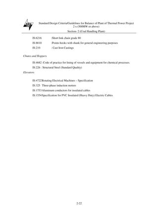 Standard Design Criteria/Guidelines for Balance of Plant of Thermal Power Project
2 x (500MW or above)
Section- 2 (Coal Handling Plant)
2-22
IS:6216 :Short link chain grade 80
IS:8610 :Points hooks with shank for general engineering purposes
IS:210 : Cast Iron Castings
Chutes and Hoppers
IS:4682 :Code of practice for lining of vessels and equipment for chemical processes.
IS:226 : Structural Steel (Standard Quality)
Elevators
IS:4722Rotating Electrical Machines – Specification
IS:325 Three-phase induction motors
IS:1753Aluminum conductors for insulated cables
IS:1554Specification for PVC Insulated (Heavy Duty) Electric Cables
 