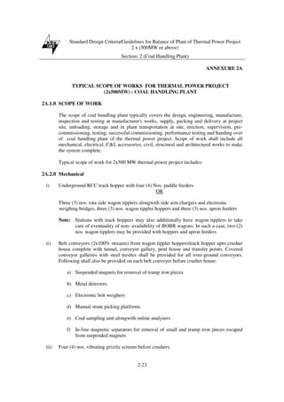 Standard Design Criteria/Guidelines for Balance of Plant of Thermal Power Project
2 x (500MW or above)
Section- 2 (Coal Handling Plant)
2-23
ANNEXURE 2A
TYPICAL SCOPE OF WORKS FOR THERMAL POWER PROJECT
(2x500MW) : COAL HANDLING PLANT
2A.1.0 SCOPE OF WORK
The scope of coal handling plant typically covers the design, engineering, manufacture,
inspection and testing at manufacturer's works, supply, packing and delivery at project
site, unloading, storage and in plant transportation at site, erection, supervision, pre-
commissioning, testing, successful commissioning, performance testing and handing over
of coal handling plant of the thermal power project. Scope of work shall include all
mechanical, electrical, C&I, accessories, civil, structural and architectural works to make
the system complete.
Typical scope of work for 2x500 MW thermal power project includes:
2A.2.0 Mechanical
i) Underground RCC track hopper with four (4) Nos. paddle feeders
OR
Three (3) nos. rota side wagon tipplers alongwith side arm chargers and electronic
weighing bridges, three (3) nos. wagon tippler hoppers and three (3) nos. apron feeders
Note: Stations with track hoppers may also additionally have wagon tipplers to take
care of eventuality of non- availability of BOBR wagons. In such a case, two (2)
nos. wagon tipplers may be provided with hoppers and apron feeders
ii) Belt conveyors (2x100% streams) from wagon tippler hoppers/track hopper upto crusher
house complete with tunnel, conveyor gallery, pent house and transfer points. Covered
conveyor galleries with steel trestles shall be provided for all over-ground conveyors.
Following shall also be provided on each belt conveyer before crusher house:
a) Suspended magnets for removal of tramp iron pieces
b) Metal detectors
c) Electronic belt weighers
d) Manual stone picking platforms
e) Coal sampling unit alongwith online analysers
f) In-line magnetic separators for removal of small and tramp iron pieces escaped
from suspended magnets
iii) Four (4) nos. vibrating grizzly screens before crushers.
 