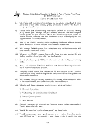 Standard Design Criteria/Guidelines for Balance of Plant of Thermal Power Project
2 x (500MW or above)
Section- 2 (Coal Handling Plant)
2-24
iv) Sets of gates each comprising of one rod gate and one actuator operated rack & pinion
gate at inlet to each of the vibrating grizzly screens and at inlet to vibro feeders in
emergency reclaim hoppers.
v) Crusher house (CH) accommodating four (4) nos. crushers and associated vibrating
grizzly screens, gates, passenger cum goods elevator, conveyors, chute work alongwith
actuator operated flap gates, monorails & hoists, hoist maintenance platform, external and
internal staircases, hand rails and other equipments such as coal sampling unit, dust
suppression, dust extraction system etc.
vi) Four (4) nos. crushers including crusher supporting foundations, vibration isolation
system with springs & viscous dampers, vibration monitoring system etc.
vii) Belt conveyors (2x100% streams) from crusher house upto coal bunkers complete with
conveyor gallery and transfer points.
viii) Belt conveyors (2x100% streams) from crusher house upto yard conveyor for coal
stacking complete with conveyor gallery and transfer points.
ix) Reversible Yard conveyor (1x100%) with independent drives for stacking and reclaiming
modes.
x) One (1) nos. reversible Stacker cum Reclaimers with electronic belt weighers mounted
one on each reversible stacker reclaimer.
xi) Emergency reclaim hoppers with vibro feeders and belt conveyors (2x50%) complete
with conveyor gallery and transfer points for interconnection with conveyor between
crusher house and bunkers.
xii) Belt conveyors from yard conveyor complete with conveyor gallery and transfer points
for interconnection with conveyor between crusher house and bunkers.
xiii) Following shall also be provided on each belt conveyer before coal bunkers:
a) Electronic Belt weighers
b) Coal sampling unit alongwith online coal analyser
c) In-line magnetic separators
d) Metal detectors
xiv) Complete chute work and motor operated flap gates between various conveyors in all
Transfer points and crusher house.
xv) Four (4) Nos. motorized traveling trippers, two (2) nos. for each unit.
xvi) Two (2) nos. passenger - cum – goods elevators to serve various floors of the crusher
house (CH) and one (1) no. passenger – cum – goods elevator in transfer point near
 