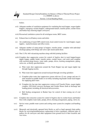 Standard Design Criteria/Guidelines for Balance of Plant of Thermal Power Project
2 x (500MW or above)
Section- 2 (Coal Handling Plant)
2-25
boilers.
xvii) Adequate number of ventilation equipment for ventilating the track hopper, wagon tippler
hoppers, emergency reclaim hoppers, underground tunnels, transfer points, crusher house
and bunker bays (housing tripper conveyors)
xviii) Pressurised ventilation system for all switchgear rooms, MCC rooms.
xix) Exhaust fans in all battery rooms and toilets
xx) Air conditioning of main CHP control room, local control rooms for track hopper, wagon
tipplers, stacker/reclaimer and office rooms.
xxi) Adequate number of sump pumps in hoppers, transfer points complete with individual
discharge piping with fittings and valves upto nearest plant drain.
xxii) One (1) No. belt vulcanizing machine along with belt jointing facilities
xxiii) Complete dust suppression system for control of fugitive dust in track hopper/wagon
tippler hopper, paddle feeder, transfer points, crusher house, coal stock yard complete
with enclosed pump houses, water tanks, pumps, drives, hoisting arrangements, piping,
valves etc. as briefly specified below :
a) Plain water dust suppression around the Track Hopper top and wagon tippler top
through fogging nozzles.
b) Plain water dust suppression around stockyard through swiveling sprinklers
c) Complete plain water dust suppression system with two (2) nos. pumps and one (1)
tank mounted on paddle feeder or on trolley including ring header inside track hopper
for supplying plain water.
d) Complete dry fog type dust suppression system at all Transfer Points, wagon tippler
complex, S-R boom conveyor discharge and Crusher House (both at discharge and
loading points) including all electrical and accessories.
e) Belt Sealing arrangement in Bunker bays for control of dust coming out of coal
Bunkers.
xxiv) Complete dust extraction system for control of fugitive dust in crusher house and bunker
floor with complete water tanks, pumps, drives, hoisting arrangements, piping, valves etc.
xxv) Service water, potable water system and cooling water system for complete coal handling
plant.
xxvi) Monorails and electrically operated hoist blocks as well as hand operated chain pulley
blocks for servicing/installation/easy replacement of drive machinery, different types of
pulleys for all conveyors and other equipment from ground level to their locations and
vice-versa.
 