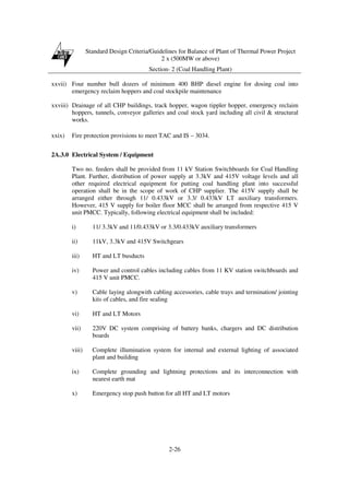 Standard Design Criteria/Guidelines for Balance of Plant of Thermal Power Project
2 x (500MW or above)
Section- 2 (Coal Handling Plant)
2-26
xxvii) Four number bull dozers of minimum 400 BHP diesel engine for dosing coal into
emergency reclaim hoppers and coal stockpile maintenance
xxviii) Drainage of all CHP buildings, track hopper, wagon tippler hopper, emergency reclaim
hoppers, tunnels, conveyor galleries and coal stock yard including all civil & structural
works.
xxix) Fire protection provisions to meet TAC and IS – 3034.
2A.3.0 Electrical System / Equipment
Two no. feeders shall be provided from 11 kV Station Switchboards for Coal Handling
Plant. Further, distribution of power supply at 3.3kV and 415V voltage levels and all
other required electrical equipment for putting coal handling plant into successful
operation shall be in the scope of work of CHP supplier. The 415V supply shall be
arranged either through 11/ 0.433kV or 3.3/ 0.433kV LT auxiliary transformers.
However, 415 V supply for boiler floor MCC shall be arranged from respective 415 V
unit PMCC. Typically, following electrical equipment shall be included:
i) 11/ 3.3kV and 11/0.433kV or 3.3/0.433kV auxiliary transformers
ii) 11kV, 3.3kV and 415V Switchgears
iii) HT and LT busducts
iv) Power and control cables including cables from 11 KV station switchboards and
415 V unit PMCC.
v) Cable laying alongwith cabling accessories, cable trays and termination/ jointing
kits of cables, and fire sealing
vi) HT and LT Motors
vii) 220V DC system comprising of battery banks, chargers and DC distribution
boards
viii) Complete illumination system for internal and external lighting of associated
plant and building
ix) Complete grounding and lightning protections and its interconnection with
nearest earth mat
x) Emergency stop push button for all HT and LT motors
 