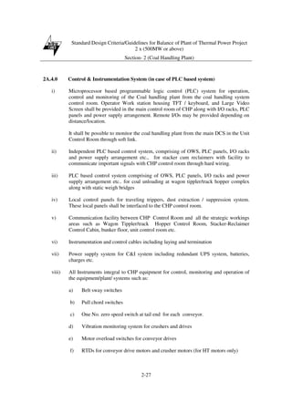 Standard Design Criteria/Guidelines for Balance of Plant of Thermal Power Project
2 x (500MW or above)
Section- 2 (Coal Handling Plant)
2-27
2A.4.0 Control & Instrumentation System (in case of PLC based system)
i) Microprocessor based programmable logic control (PLC) system for operation,
control and monitoring of the Coal handling plant from the coal handling system
control room. Operator Work station housing TFT / keyboard, and Large Video
Screen shall be provided in the main control room of CHP along with I/O racks, PLC
panels and power supply arrangement. Remote I/Os may be provided depending on
distance/location.
It shall be possible to monitor the coal handling plant from the main DCS in the Unit
Control Room through soft link.
ii) Independent PLC based control system, comprising of OWS, PLC panels, I/O racks
and power supply arrangement etc., for stacker cum reclaimers with facility to
communicate important signals with CHP control room through hard wiring.
iii) PLC based control system comprising of OWS, PLC panels, I/O racks and power
supply arrangement etc.. for coal unloading at wagon tippler/track hopper complex
along with static weigh bridges
iv) Local control panels for traveling trippers, dust extraction / suppression system.
These local panels shall be interfaced to the CHP control room.
v) Communication facility between CHP Control Room and all the strategic workings
areas such as Wagon Tippler/track Hopper Control Room, Stacker-Reclaimer
Control Cabin, bunker floor, unit control room etc.
vi) Instrumentation and control cables including laying and termination
vii) Power supply system for C&I system including redundant UPS system, batteries,
charges etc.
viii) All Instruments integral to CHP equipment for control, monitoring and operation of
the equipment/plant/ systems such as:
a) Belt sway switches
b) Pull chord switches
c) One No. zero speed switch at tail end for each conveyor.
d) Vibration monitoring system for crushers and drives
e) Motor overload switches for conveyor drives
f) RTDs for conveyor drive motors and crusher motors (for HT motors only)
 