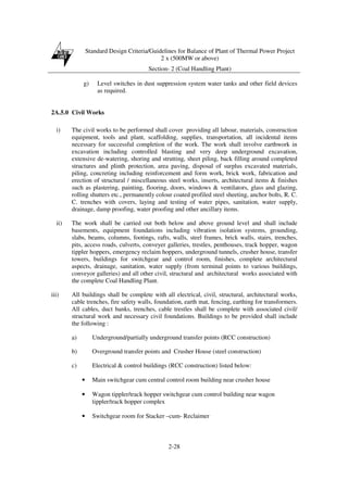 Standard Design Criteria/Guidelines for Balance of Plant of Thermal Power Project
2 x (500MW or above)
Section- 2 (Coal Handling Plant)
2-28
g) Level switches in dust suppression system water tanks and other field devices
as required.
2A.5.0 Civil Works
i) The civil works to be performed shall cover providing all labour, materials, construction
equipment, tools and plant, scaffolding, supplies, transportation, all incidental items
necessary for successful completion of the work. The work shall involve earthwork in
excavation including controlled blasting and very deep underground excavation,
extensive de-watering, shoring and strutting, sheet piling, back filling around completed
structures and plinth protection, area paving, disposal of surplus excavated materials,
piling, concreting including reinforcement and form work, brick work, fabrication and
erection of structural / miscellaneous steel works, inserts, architectural items & finishes
such as plastering, painting, flooring, doors, windows & ventilators, glass and glazing,
rolling shutters etc., permanently colour coated profiled steel sheeting, anchor bolts, R. C.
C. trenches with covers, laying and testing of water pipes, sanitation, water supply,
drainage, damp proofing, water proofing and other ancillary items.
ii) The work shall be carried out both below and above ground level and shall include
basements, equipment foundations including vibration isolation systems, grounding,
slabs, beams, columns, footings, rafts, walls, steel frames, brick walls, stairs, trenches,
pits, access roads, culverts, conveyer galleries, trestles, penthouses, track hopper, wagon
tippler hoppers, emergency reclaim hoppers, underground tunnels, crusher house, transfer
towers, buildings for switchgear and control room, finishes, complete architectural
aspects, drainage, sanitation, water supply (from terminal points to various buildings,
conveyor galleries) and all other civil, structural and architectural works associated with
the complete Coal Handling Plant.
iii) All buildings shall be complete with all electrical, civil, structural, architectural works,
cable trenches, fire safety walls, foundation, earth mat, fencing, earthing for transformers.
All cables, duct banks, trenches, cable trestles shall be complete with associated civil/
structural work and necessary civil foundations. Buildings to be provided shall include
the following :
a) Underground/partially underground transfer points (RCC construction)
b) Overground transfer points and Crusher House (steel construction)
c) Electrical & control buildings (RCC construction) listed below:
• Main switchgear cum central control room building near crusher house
• Wagon tippler/track hopper switchgear cum control building near wagon
tippler/track hopper complex
• Switchgear room for Stacker –cum- Reclaimer
 