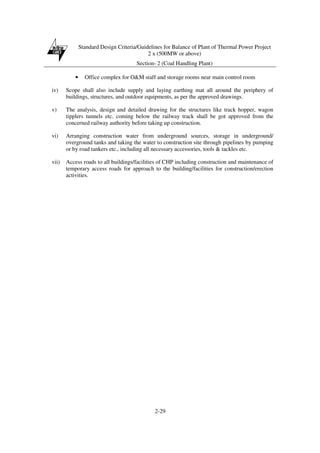 Standard Design Criteria/Guidelines for Balance of Plant of Thermal Power Project
2 x (500MW or above)
Section- 2 (Coal Handling Plant)
2-29
• Office complex for O&M staff and storage rooms near main control room
iv) Scope shall also include supply and laying earthing mat all around the periphery of
buildings, structures, and outdoor equipments, as per the approved drawings.
v) The analysis, design and detailed drawing for the structures like track hopper, wagon
tipplers tunnels etc. coming below the railway track shall be got approved from the
concerned railway authority before taking up construction.
vi) Arranging construction water from underground sources, storage in underground/
overground tanks and taking the water to construction site through pipelines by pumping
or by road tankers etc., including all necessary accessories, tools & tackles etc.
vii) Access roads to all buildings/facilities of CHP including construction and maintenance of
temporary access roads for approach to the building/facilities for construction/erection
activities.
 