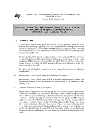 Standard Design Criteria/Guidelines for Balance of Plant of Thermal Power Project
2 x (500MW or above)
Section- 3 (Ash Handling Plant)
3-1
STANDARD DESIGN CRITERIA/GUIDELINES FOR BALANCE OF PLANT OF
THERMAL POWER PROJECT 2x (500MW OR ABOVE)
SECTION-3 : ASH HANDLING PLANT
3.1 INTRODUCTION
In a coal based thermal power plant, huge amount of ash is generated which has to be
disposed off continuously. Typically for a 2x500 MW plant based on indigenous coal, the
amount of ash generated is around 300 to 400 TPH depending on gross calorific value and
ash content of worst coal. The ash handling system covers evacuation of ash and disposal in
wet, semi wet and dry form.
The ash is produced in two forms viz. fly ash which is of fine texture and bottom ash which
is comparatively coarser. The ash entrained in the flue gases and captured in electro-static
precipitator (ESP) is termed as fly ash and the ash which falls at the bottom of the boiler
furnace is known as bottom ash. Small quantities of ash are also collected in the air pre-
heater, economizer and stack.
The design of ash handling system in a power station is based on the following
considerations:
i) Station capacity , gross calorific value and ash content of worst coal
Station capacity, gross calorific value, BMCR requirement and ash content of worst coal
determine the quantum of ash to be handled and thus the sizing of the equipment in Ash
Handling Plant.
ii) Utilisation potential and mode of ash disposal
As per MOE&F stipulations, full capacity dry fly ash extraction system is provided to
facilitate utilization of fly ash in dry form. Wet slurry system is additionally provided to
cater to 100% ash and is used to dispose the balance unutilized fly ash till its full utilization
is achieved. Alternatively high concentration slurry disposal system (HCSD) may be
adopted. In cases where full utilization of fly ash is possible from the inception of the
power plant on continuous basis, wet slurry disposal can be avoided for fly ash. The bottom
ash is, however, disposed off in slurry form in most of the power stations. In some of the
power stations, semi-wet method of disposing bottom ash is adopted by use of hydro-bins
and the ash collected is then disposed off directly from hydro bins for end use. Lately dry
bottom ash collection and disposal has been adopted in one of the power stations in the
country.
 
