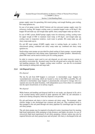 Standard Design Criteria/Guidelines for Balance of Plant of Thermal Power Project
2 x (500MW or above)
Section- 3 (Ash Handling Plant)
3-4
pumps supply water for quenching, BA trench jetting, seal trough flushing, gate cooling,
BA sump agitation etc.
In case of jet pump system, BALP (bottom ash low pressure) pumps supply water for
refractory cooling, BA hopper cooling water to maintain hopper water at 60 deg.C, BA
hopper fill and make up, seal trough make up/fill, slurry sump hopper make up water etc.
In case of SSC system, BALP pumps supply water for refractory cooling, cooling water
for upper trough of SSC to maintain water temp. at 60 deg.C, seal trough make up,
cooling water to inspection windows, wash water to grinder, BA sump make up, ash
slurry sump make up etc.
Fly ash HP water pumps (FAHP) supply water to wetting heads, air washers, F.A.
slurry/trench jetting, combined ash slurry sump make up, combined ash slurry sump
agitation etc.
Seal/cooling water pumps are provided for gland sealing of slurry pumps, vacuum pumps
cooling of compressors and sealing water requirement of clinker grinders. Alternatively,
plant DM water can be used in closed cycle for cooling purpose.
In order to conserve water used in wet ash disposal, an ash water recovery system is
provided to recirculate the decanted water from the ash pond and re-using this water for
ash handling purposes. BA hopper cooling water overflow can also be re-circulated
after treating in settling tank and surge tank .
3.2.4 Ash Disposal System
Dry disposal
The dry fly ash from ESP hoppers is conveyed to intermediate surge hoppers by
vacuum/pressure conveying, which are located as close to the ESP as possible. Fly ash
collected in intermediate surge hoppers is pneumatically conveyed to storage silos in a
separate area near the plant boundary, with independent access from where it is unloaded
into the open/ closed trucks or in railway wagons.
Wet disposal
While bottom ash handling and disposal shall be in wet mode, wet disposal of fly ash is
to be resorted during initial period of plant operation till 100% fly ash utilization is
achieved or during emergency when dry disposal is not possible.
Fly ash and bottom ash slurry is led to common ash slurry sump. Pre-treatment plant
clarifier sludge is also discharged into common ash slurry pit. This combined slurry is
then pumped to the ash pond through ash slurry pipelines by centrifugal type low speed
ash slurry pumps.
The ash slurry pumps may be required to be placed in series (maximum four) for meeting
high head requirement while pumping to long distances and higher elevations. In case of
excessively high head requirement of ash slurry pumping a booster station may also be
required between ash slurry pump house and ash pond. Ash slurry is discharged in the ash
 