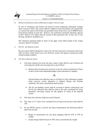 Standard Design Criteria/Guidelines for Balance of Plant of Thermal Power Project
2 x (500MW or above)
Section- 3 (Ash Handling Plant)
3-7
b) Bottom ash disposal system (submerged scrapper conveyor type)
In case of continuous type bottom ash removal system employing submerged scrapper
chain conveyors (SCC), the system shall be capable of removing bottom ash continuously
at a normal rate equal to the bottom ash generated (when firing worst coal on BMCR basis),
from furnace bottom of each unit. However, the continuous maximum operating capacity
of SCC shall be 25% higher than the amount of BA generation rate, to take care of soot
blowing, shutdown, breakdown etc.
The minimum operating depth of water in the upper water filled trough of the scraper
conveyor shall be 2.0 metres.
c) Dry Fly ash disposal system
Fly ash system shall be designed to remove fly ash from each unit in maximum 6 hours per
shift of 8 hours while firing worst coal. However system will operate continuously under
normal running condition.
d) Ash slurry disposal system
i) Ash slurry disposal rate from ash slurry sump to dyke shall be sum of bottom ash
conveying rate and fly ash conveying rate as given below:
• Bottom ash conveying rates arrived at as per the criteria mentioned at Clause
a) above if the water impounded hopper system alternative is adopted
OR
Normal bottom ash collection rates as at Clause b) if the submerged scrapper
chain conveyor system alternative is adopted. During soot blowing
conditions, the slurry concentration shall increase.
• The fly ash handling system shall be assumed to operate continuously and
the fly ash collection rates shall be same as the rates considered for sizing
pneumatic conveying system, for the purpose of sizing of the disposal
system.
ii) The slurry line velocities shall not exceed 2.8m/sec.
iii) The value of `C’ factor to be considered for arriving at the pressure drop shall be
140.
iv) In case HCSD system is used for ash slurry transportation, the following shall be
taken into account:
• Range of concentration for ash slurry pumping shall be 55% to 70% by
weight.
• System design shall be based on 60% slurry concentration by weight.
 