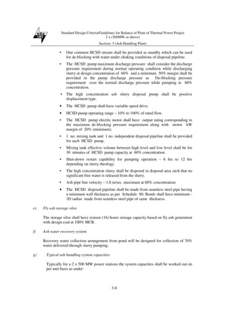 Standard Design Criteria/Guidelines for Balance of Plant of Thermal Power Project
2 x (500MW or above)
Section- 3 (Ash Handling Plant)
3-8
• One common HCSD stream shall be provided as standby which can be used
for de-blocking with water under choking conditions of disposal pipeline.
• The HCSD pump maximum discharge pressure shall consider the discharge
pressure requirement during normal operating condition while discharging
slurry at design concentration of 60% and a minimum 50% margin shall be
provided in the pump discharge pressure as De-blocking pressure
requirement over the normal discharge pressure while pumping at 60%
concentration.
• The high concentration ash slurry disposal pump shall be positive
displacement type.
• The HCSD pump shall have variable speed drive.
• HCSD pump operating range – 10% to 100% of rated flow.
• The HCSD pump electric motor shall have output rating corresponding to
the maximum de-blocking pressure requirement along with motor kW
margin of 20% (minimum).
• 1 no. mixing tank and 1 no. independent disposal pipeline shall be provided
for each HCSD pump.
• Mixing tank effective volume between high level and low level shall be for
30 minutes of HCSD pump capacity at 60% concentration.
• Shut-down restart capability for pumping operation – 6 hrs to 12 hrs
depending on slurry rheology.
• The high concentration slurry shall be disposed in disposal area such that no
significant free water is released from the slurry.
• Ash pipe line velocity – 1.8 m/sec. maximum at 60% concentration.
• The HCSD disposal pipeline shall be made from seamless steel pipe having
a minimum wall thickness as per Schedule 80. Bends shall have minimum -
3D radius made from seamless steel pipe of same thickness.
e) Fly ash storage silos
The storage silos shall have sixteen (16) hours storage capacity based on fly ash generation
with design coal at 100% MCR.
f) Ash water recovery system
Recovery water collection arrangement from pond will be designed for collection of 70%
water delivered through slurry pumping.
g) Typical ash handling system capacities
Typically for a 2 x 500 MW power stations the system capacities shall be worked out on
per unit basis as under:
 