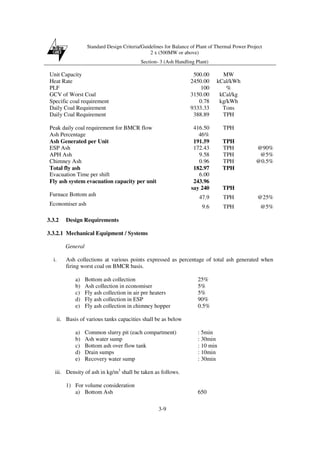Standard Design Criteria/Guidelines for Balance of Plant of Thermal Power Project
2 x (500MW or above)
Section- 3 (Ash Handling Plant)
3-9
Unit Capacity 500.00 MW
Heat Rate 2450.00 kCal/kWh
PLF 100 %
GCV of Worst Coal 3150.00 kCal/kg
Specific coal requirement 0.78 kg/kWh
Daily Coal Requirement 9333.33 Tons
Daily Coal Requirement 388.89 TPH
Peak daily coal requirement for BMCR flow 416.50 TPH
Ash Percentage 46%
Ash Generated per Unit 191.59 TPH
ESP Ash 172.43 TPH @90%
APH Ash 9.58 TPH @5%
Chimney Ash 0.96 TPH @0.5%
Total fly ash 182.97 TPH
Evacuation Time per shift 6.00
Fly ash system evacuation capacity per unit 243.96
say 240 TPH
Furnace Bottom ash 47.9 TPH @25%
Economiser ash 9.6 TPH @5%
3.3.2 Design Requirements
3.3.2.1 Mechanical Equipment / Systems
General
i. Ash collections at various points expressed as percentage of total ash generated when
firing worst coal on BMCR basis.
a) Bottom ash collection 25%
b) Ash collection in economiser 5%
c) Fly ash collection in air pre heaters 5%
d) Fly ash collection in ESP 90%
e) Fly ash collection in chimney hopper 0.5%
ii. Basis of various tanks capacities shall be as below
a) Common slurry pit (each compartment) : 5min
b) Ash water sump : 30min
c) Bottom ash over flow tank : 10 min
d) Drain sumps : 10min
e) Recovery water sump : 30min
iii. Density of ash in kg/m3
shall be taken as follows.
1) For volume consideration
a) Bottom Ash 650
 