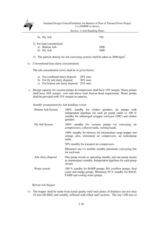 Standard Design Criteria/Guidelines for Balance of Plant of Thermal Power Project
2 x (500MW or above)
Section- 3 (Ash Handling Plant)
3-10
b) Fly Ash 750
2) For load consideration
a) Bottom Ash 1600
b) Fly Ash 1600
3) The particle density for ash conveying systems shall be taken as 2000 kg/m3
.
iv. Conventional lean slurry concentrations
The ash concentration (w/w) shall be as given below:
a) For combined slurry disposal 28% max.
b) For fly ash slurry disposal 30% max.
c) For bottom ash slurry disposal 25% max.
v. Design capacity for vacuum pumps & compressors shall have 10% margin. Slurry pumps
shall have 10% margin over and above total friction head requirement. Water pumps
shall be provided with 15% margin in capacity.
Standby arrangement for Ash handling system
Bottom Ash System 100% standby for clinker grinders, jet pumps with
independent pipelines for each jet pump outlet or 100 %
standby for submerged scrapper conveyor (SSC) and clinker
grinders
Fly Ash System 100% standby for vacuum pumps (or conveying air
compressors), collector tanks, wetting heads.
100% standby for blowers for intermediate surge hopper and
storage silos, instrument air compressors, air locks/pump
tanks.
50% standby for transport air compressors.
Minimum one (1) number standby pneumatic conveying line
for each unit.
Ash slurry disposal One pump stream as operating standby and one pump stream
as maintenance standby. Independent pipelines for each pump
stream
Water system 100 % standby for BAHP pumps, BA overflow pumps, Seal
water and sludge pumps. Minimum 50 % standby for BALP,
FAHP and cooling water pumps.
Bottom Ash Hopper
vi. The hopper shall be made from tested quality mild steel plates of thickness not less than
10 mm (IS:2062) and suitably stiffened with rolled steel sections. The top 1100 mm of
 