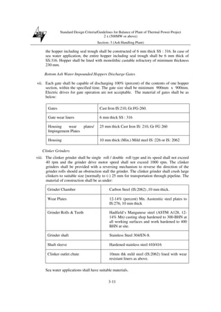 Standard Design Criteria/Guidelines for Balance of Plant of Thermal Power Project
2 x (500MW or above)
Section- 3 (Ash Handling Plant)
3-11
the hopper including seal trough shall be constructed of 6 mm thick SS : 316. In case of
sea water application, the entire hopper including seal trough shall be 6 mm thick of
SS:316. Hopper shall be lined with monolithic castable refractory of minimum thickness
230 mm.
Bottom Ash Water Impounded Hoppers Discharge Gates
vii. Each gate shall be capable of discharging 100% (percent) of the contents of one hopper
section, within the specified time. The gate size shall be minimum 900mm x 900mm.
Electric drives for gate operation are not acceptable. The material of gates shall be as
below:
Clinker Grinders
viii. The clinker grinder shall be single roll / double roll type and its speed shall not exceed
40 rpm and the grinder drive motor speed shall not exceed 1000 rpm. The clinker
grinders shall be provided with a reversing mechanism to reverse the direction of the
grinder rolls should an obstruction stall the grinder. The clinker grinder shall crush large
clinkers to suitable size [normally to (-) 25 mm for transportation through pipeline. The
material of construction shall be as under:
Grinder Chamber Carbon Steel (IS:2062) ,10 mm thick.
Wear Plates 12-14% (percent) Mn. Austenitic steel plates to
IS:276, 10 mm thick
Grinder Rolls & Teeth Hadfield’s Manganese steel (ASTM A128, 12-
14% Mn) casting shop hardened to 300-BHN at
all working surfaces and work hardened to 400
BHN at site.
Grinder shaft Stainless Steel 304/EN-8.
Shaft sleeve Hardened stainless steel 410/416
Clinker outlet chute 10mm thk mild steel (IS:2062) lined with wear
resistant liners as above.
Sea water applications shall have suitable materials.
Gates Cast Iron IS:210, Gr.FG-260.
Gate wear liners 6 mm thick SS : 316
Housing wear plates/
Impingement Plates
25 mm thick Cast Iron IS: 210, Gr FG 260
Housing 10 mm thick (Min.) Mild steel IS :226 or IS: 2062
 
