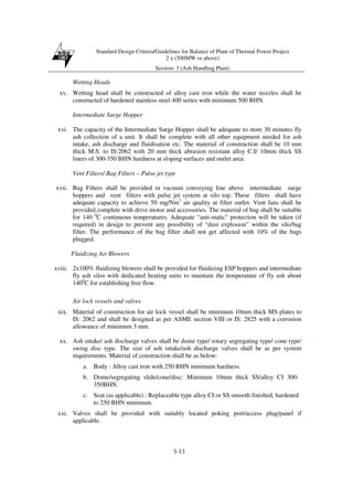 Standard Design Criteria/Guidelines for Balance of Plant of Thermal Power Project
2 x (500MW or above)
Section- 3 (Ash Handling Plant)
3-13
Wetting Heads
xv. Wetting head shall be constructed of alloy cast iron while the water nozzles shall be
constructed of hardened stainless steel 400 series with minimum 500 BHN.
Intermediate Surge Hopper
xvi. The capacity of the Intermediate Surge Hopper shall be adequate to store 30 minutes fly
ash collection of a unit. It shall be complete with all other equipment needed for ash
intake, ash discharge and fluidisation etc. The material of construction shall be 10 mm
thick M.S. to IS:2062 with 20 mm thick abrasion resistant alloy C.I/ 10mm thick SS
liners of 300-350 BHN hardness at sloping surfaces and outlet area.
Vent Filters/ Bag Filters – Pulse jet type
xvii. Bag Filters shall be provided in vacuum conveying line above intermediate surge
hoppers and vent filters with pulse jet system at silo top. These filters shall have
adequate capacity to achieve 50 mg/Nm3
air quality at filter outlet. Vent fans shall be
provided complete with drive motor and accessories. The material of bag shall be suitable
for 140 0
C continuous temperatures. Adequate “anti-static” protection will be taken (if
required) in design to prevent any possibility of “dust explosion” within the silo/bag
filter. The performance of the bag filter shall not get affected with 10% of the bags
plugged.
Fluidizing Air Blowers
xviii. 2x100% fluidizing blowers shall be provided for fluidizing ESP hoppers and intermediate
fly ash silos with dedicated heating units to maintain the temperature of fly ash about
1400
C for establishing free flow.
Air lock vessels and valves
xix. Material of construction for air lock vessel shall be minimum 10mm thick MS plates to
IS: 2062 and shall be designed as per ASME section VIII or IS: 2825 with a corrosion
allowance of minimum 3 mm.
xx. Ash intake/ ash discharge valves shall be dome type/ rotary segregating type/ cone type/
swing disc type. The size of ash intake/ash discharge valves shall be as per system
requirements. Material of construction shall be as below:
a. Body : Alloy cast iron with 250 BHN minimum hardness.
b. Dome/segregating slide/cone/disc: Minimum 10mm thick SS/alloy CI 300-
350BHN.
c. Seat (as applicable) : Replaceable type alloy CI or SS smooth finished, hardened
to 250 BHN minimum.
xxi. Valves shall be provided with suitably located poking port/access plug/panel if
applicable.
 