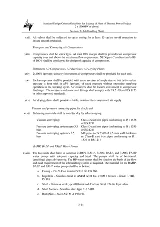 Standard Design Criteria/Guidelines for Balance of Plant of Thermal Power Project
2 x (500MW or above)
Section- 3 (Ash Handling Plant)
3-14
xxii. All valves shall be subjected to cycle testing for at least 15 cycles on-off operation to
ensure smooth operation.
Transport and Conveying Air Compressors
xxiii. Compressors shall be screw type. At least 10% margin shall be provided on compressor
capacity over and above the maximum flow requirement. 50 Degree C ambient and a RH
of 100% shall be considered for design of capacity of compressors.
Instrument Air Compressors, Air Receivers, Air Drying Plants
xxiv. 2x100% (percent) capacity instrument air compressors shall be provided for each unit.
xxv. Each compressor shall be provided with an air receiver of ample size so that delivered air
pressure is kept with in ±5% (percent) of rated pressure without excessive start/stop
operation in the working cycle. Air receivers shall be located convenient to compressor
discharge. The receivers and associated fittings shall comply with BS:5169 and BS:1123
or other approved standards.
xxvi. Air drying plants shall provide reliable, moisture free compressed air supply.
Vacuum and pressure conveying pipes for dry fly ash
xxvii. Following materials shall be used for dry fly ash conveying:
Vacuum conveying: Class-D cast iron pipes conforming to IS : 1536
or BS:1211
Pressure conveying system upto 3.5
bars
Class-D cast iron pipes conforming to IS : 1536
or BS:1211
Pressure conveying system > 3.5
bars
MS pipes to IS:3589 of 9.5 mm wall thickness
or Class-D cast iron pipes conforming to IS :
1536 or BS:1211
BAHP, BALP and FAHP Water Pumps
xxviii. The two units shall have in common 2x100% BAHP, 3x50% BALP, and 3x50% FAHP
water pumps with adequate capacity and head. The pumps shall be of horizontal,
centrifugal direct driven type. The HP water pumps shall be sized on the basis of the flow
and head requirement of the ash handling system as required. The material for the BAHP,
BALP and FAHP water pumps shall be as below:
a. Casing – 2% Ni Cast iron to IS:210 Gr. FG 260.
b. Impellers – Stainless Steel to ASTM A351 Gr. CF8M / Bronze - Grade LTB1,
IS:318.
c. Shaft - Stainless steel type 410 hardened /Carbon Steel EN-8 / Equivalent
d. Shaft Sleeves - Stainless steel type 316 / 410.
e. Bolts/Nuts - Steel ASTM A 193/194.
 