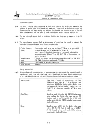Standard Design Criteria/Guidelines for Balance of Plant of Thermal Power Project
2 x (500MW or above)
Section- 3 (Ash Handling Plant)
3-15
Ash Slurry Pumps
xxix. The slurry pumps shall essentially be slow rpm pumps. The rotational speed of the
impeller at design point shall not exceed 1000 rpm. These shall be designed to pump the
slurry upto the ash pond taking into account the distance and ultimate height of the ash
pond embankment. The first stage of slurry pumps shall have a variable speed drive.
xxx. The ash disposal pumps shall be designed limiting the impeller tip speed to 28 to 30
m/sec.
xxxi. The ash disposal pumps shall be constructed of materials that equal or exceed the
corrosion-erosion resistance of the following materials:-
Casing (inner &
Outer)
Outer casing shall be of cast steel to ASTM-A216 or spheroidal
Graphite Ductile iron to ASTMA-536, 65-45-12
Inner casing (Volute liners) shall be of chrome nickel cast iron
(composition to NI hard-IV) of 550 BHN OR 24% chromium cast
iron of 550 BHN
Impeller/wear
plate
Chrome nickle cast Iron (composition to NI-hard IV) of 550 BHN
OR 24% chromium cast iron of 550 BHN
Shaft Carbon steel to AISI K-1040/EN-8
Shaft sleeves SS 410
Slurry Line Valves
xxxii. Adequately sized motor operated or solenoid operated pneumatically actuated metal to
metal seated knife edge gate valves, the valves shall strictly meet the testing requirements
of MSS-SP 81 code for seat leakages. The material of construction shall be as under:
Body/Cover: Cast iron FG-260 to IS:210(min. 10 mm
thickness) with alloy C.I./S.S Deflection cone
(minimum 400 BHN hardness) for knife edge
gate valves OR Carbon steel to ASTM – A – 216
Gr WCB (0.3% carbon max.) for WCB for plug
valves.
Gate/Plug Stainless steel with min. 400 BHN Hardness on
wear surface for knife edge gate valves OR
Carbon steel to ASTM-A-216 Gr. WCB with
hardness of 400-450 BHN suitably impregnated
for low friction.
Stem Stainless steel (SS-316) for knife edge gate
valves OR IS:1875 Class C made out of ASTM-
A-105 (forged carbon steel) and will be suitably
impregnated for low friction.
 