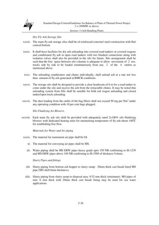 Standard Design Criteria/Guidelines for Balance of Plant of Thermal Power Project
2 x (500MW or above)
Section- 3 (Ash Handling Plant)
3-16
Dry Fly Ash Storage Silo
xxxiii. The main fly ash storage silos shall be of reinforced concrete/ steel construction with flat/
conical bottom.
xxxiv. It shall have facilities for dry ash unloading into covered road tankers or covered wagons
and conditioned fly ash in open road tankers with two blanked connections along with
isolation valves shall also be provided in the silo for future. Silo arrangement shall be
such that the free space between silo columns is adequate to allow movement of 2 nos.
trucks side by side to be loaded simultaneously from any 2 of the 4 outlets as
mentioned above.
xxxv. The unloading conditioners and chutes individually, shall unload ash at a rate not less
than amount of fly ash generated at BMCR conditions.
xxxvi. The storage silo shall be designed to provide a clear headroom of 6 m for a road tanker to
come under the silo and receive the ash from the retractable chutes. It may be noted that
unloading system from Silo shall be suitable for both rail wagon unloading and closed
tanker/open truck unloading.
xxxvii. The dust loading from the outlet of the bag filters shall not exceed 50 mg per Nm3
under
any operating condition with 10 per cent bags plugged.
Silo Fluidizing Air Blowers
xxxviii. Each main fly ash silo shall be provided with adequately rated 2x100% silo fluidizing
blowers with dedicated heating units for maintaining temperature of fly ash about 1400
C
for establishing free flow.
Materials for Water and Air piping
xxxix. The material for instrument air pipe shall be GI.
xl. The material for conveying air pipes shall be MS.
xli. Water piping shall be MS ERW pipes heavy grade upto 150 NB confirming to IS:1239
and MS ERW pipes above 150 NB confirming to IS:3589 of thickness 9.4mm..
Slurry Pipes and fittings
xlii. Slurry piping from bottom ash hopper to slurry sump: 20mm thick cast basalt lined MS
pipe (MS shell 6mm thickness).
xliii. Slurry piping from slurry sump to disposal area: 9.52 mm thick (minimum). MS pipes of
min. 6 mm thick with 20mm thick cast basalt lining may be used for sea water
applications.
 
