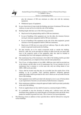 Standard Design Criteria/Guidelines for Balance of Plant of Thermal Power Project
2 x (500MW or above)
Section- 3 (Ash Handling Plant)
3-18
plus the clearance of 500 mm minimum on either side with the stationary
equipment.
• Withdrawal spaces of equipment.
d) In case of provision of crane inside the building, provision of minimum 550 mm clear
walkway at crane rail level on both the side of the building.
e) Building height shall take care of the following parameters
• Head room for the piping/cabling shall be 2500 mm (minimum).
• In case of handling of the equipment one over the other, the clearance between
moving & stationary equipment shall be 500 mm (minimum).
• In case of handling of the equipment on the side of the other equipment, ground
clearance of moving equipment shall be 2500 mm (minimum).
• Head room of 2100 mm over crane rail level walkways. Pipes & cables shall be
routed overground inside/outside the building.
f) No pipe trenches are to be routed overground inside or outside the building.
However, cable slits can be provided for routing of cables from the over head cable
trays to the respective motor of the equipment cable slits shall be finished to
surrounding floor level with adequate cushioning of sand.
g) One maintenance bay of 6m (minimum) x the width of the building shall be provided
in slurry pump house, air compressor house and ash water pump house.
h) Two (2) nos. of rolling shutters of size 4000 x 4000 mm (min) shall be provided one
at the entrance and the other at exit of maintenance bay. In case entrance & exit of
maintenance bay is common i.e. on the same side, only one rolling shutter of size
4000 x 4000 can be provided.
i) Valves shall be located such that they are accessible from the regular floor of the
building, as far as possible. Valve operating platform’s alongwith approach
ladder/cage ladder shall be provided for the valves which are not accessible from the
floor of the building.
j) Each equipment room shall be provided with alternative exits in case of fire/accidents
as per requirement of factories act and statutory bodies/insurance companies.
k) Hoist maintenance platforms alongwith approach ladder shall be provided, preferably
at the end of the building.
l) Fresh air supply/exhaust air fans shall be located at a minimum height of 2500 m.
m) It is preferable to raise the elevation of wetting unit / collector tower such that
discharged slurry pipelines are routed through over head pipe trestle and all the slurry
pumps are installed at ground level only. This is however site layout dependent.
ii. The following criteria in addition to those specified above shall be followed for sizing the
various buildings.
 