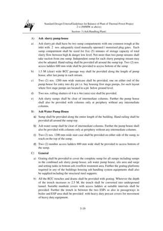 Standard Design Criteria/Guidelines for Balance of Plant of Thermal Power Project
2 x (500MW or above)
Section- 3 (Ash Handling Plant)
3-19
A) Ash slurry pump house
a) Ash slurry pit shall have be two sump compartments with one common trough at the
inlet with 2 nos. adequately sized manually operated / motorised plug gates. Each
sump compartment shall be sized for five (5) minutes of storage capacity of total
slurry flow between high & danger low level. Not more than two pump streams shall
take suction from one sump. Independent sump for each slurry pumping stream may
also be adopted. Hand railing shall be provided all around the sump top. Two (2) nos.
access ladders 600 mm wide shall be provided to access bottom of the sump
b) 1.5 M (clear) wide RCC passage way shall be provided along the length of pump
house, after last pump in each stream.
c) Two (2) nos. 1200 mm wide staircase shall be provided, one on either end of the
pump house for entry into dry pit i.e. bay housing first stage pumps, for such layout
where first stage pumps are located in a pit below ground level.
d) Two nos. rolling shutters of 4 m x 4m (min) size shall be provided.
e) Ash slurry sumps shall be clear of intermediate columns. Further the pump house
shall also be provided with columns only at periphery without any intermediate
columns.
B) Ash Water Pump House
a) Sump shall be provided along the entire length of the building. Hand railing shall be
provided all around the sump top.
b) Ash water sump shall be clear of intermediate columns. Further the pump house shall
also be provided with columns only at periphery without any intermediate columns.
c) Two (2) nos. 1200 mm wide stair case shall be provided on either side of the sump, to
reach on the top of the sump.
d) Two (2) number access ladders 600 mm wide shall be provided to access bottom of
the sump.
C) General
a) Grating shall be provided to cover the complete sump for all sumps including sumps
in the combined ash slurry pump house, ash water pump house, silo area and surge
and setting tanks in bottom ash overflow treatment area. Further the grating platforms
required in any of the buildings housing ash handling system equipments shall also
be supplied including the structural steel supports.
b) All the RCC trenches and drains shall be provided with grating. Wherever the depth
of the trench increases to 2.5 M, the trench shall be converted into underground
tunnel. Suitable manhole covers with access ladders at suitable intervals shall be
provided. Further the trench in between the two ESPs as also in passageways in
boiler and ESP area shall be provided with heavy duty precast covers for movement
of heavy duty equipment.
 
