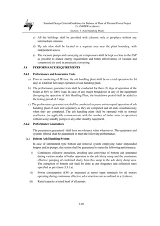 Standard Design Criteria/Guidelines for Balance of Plant of Thermal Power Project
2 x (500MW or above)
Section- 3 (Ash Handling Plant)
3-20
c) All the buildings shall be provided with columns only at periphery without any
intermediate columns.
d) Fly ash silos shall be located in a separate area near the plant boundary, with
independent access.
e) The vacuum pumps and conveying air compressors shall be kept as close to the ESP
as possible to reduce energy requirement and better effectiveness of vacuum and
compressed air used in pneumatic conveying.
3.4 PERFORMANCE REQUIREMENTS
3.4.1 Performance and Guarantee Tests
a) Prior to conducting of PG test, the ash handling plant shall be on a trial operation for 14
days to establish full range operation of ash handling plant.
b) The performance guarantee tests shall be conducted for three (3) days of operation of the
boiler at 80% to 100% load. In case of any major breakdown in any of the equipment
disrupting the operation of Ash Handling Plant, the breakdown period shall be added to
the testing period of 3 days.
c) The performance guarantee test shall be conducted to prove uninterrupted operation of ash
handling plant of each unit separately as they are completed and all units simultaneously
when they are completed. The ash handling plant shall be operated with its normal
auxiliaries, (as applicable commensurate with the number of boiler units in operation)
without using standby pumps or any other standby equipment.
3.4.2 Performance Guarantees
The parameters guaranteed shall have no tolerance value whatsoever. The equipment and
systems offered shall be guaranteed to meet the following performance.
(a.) Bottom Ash Handling System
In case of intermittent type bottom ash removal system employing water impounded
hopper and jet pumps, the system shall be guaranteed to meet the following performance:
i) Continuous effective extraction, crushing and conveying of bottom ash generated
during various modes of boiler operation to the ash slurry sump and the continuous
effective pumping of combined slurry from this sump to the ash slurry dump area.
The extraction of bottom ash shall be done as per frequency and collection rates
specified as per clause 3.3.1.a).
ii) Power consumption (kW) as measured at motor input terminals for all motors
operating during continuous effective ash extraction rate as outlined in a (i) above.
iii) Rated capacity at rated head of all pumps.
 
