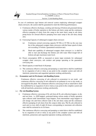 Standard Design Criteria/Guidelines for Balance of Plant of Thermal Power Project
2 x (500MW or above)
Section- 3 (Ash Handling Plant)
3-21
In case of continuous type bottom ash removal system employing submerged scrapper
chain conveyors, the system shall be guaranteed to meet the following performances.
i) Continuous effective discharge, crushing and sluicing of bottom ash generated during
various modes of boiler operation to the bottom ash slurry sump and the continuous
effective pumping of slurry from this sump to the main slurry sump in ash slurry
pump house for onward effective pumping from main sump to the ash slurry dump
area.
ii) Conveying Capacity of submerged scrapper chain conveyor:
(a) Continuous normal conveying capacity 50 T/hr or 25 T/hr (as the case may
be) of the submerged scrapper chain conveyors with the linear speed of chain
not exceeding 2.0 m/min. (guaranteed extraction rate).
(b) Dead start capability of submerged scrapper chain conveyor i.e. it shall be
able to start and discharge the bottom ash with water filled trough full of
bottom ash upto maximum water level.
iii) Power consumption (KW) as measured at motor input terminals for submerged
scrapper chain conveyors, ash crushers and pumps operating at the guaranteed
conveying rate.
iv) Rated capacity at rated head of all pumps
v) The continuous effective conveying and pumping as stated above shall be established
by no stagnation of ash or slurry at any point in the complete system and with all
interlocks, protections and sequential operation working satisfactorily.
(b.) Economiser and Air Pre-heater Ash Handling System
Continuous effective conveying of ash collected in economizer in wet mode and
continuous effective conveying of ash collected in air preheater in wet or dry mode, as
envisaged for the plant. The continuous effective conveying of ash as stated above shall
be established by no stagnation of ash or slurry at any point in the complete system and
with all interlocks, protections working satisfactorily.
(c.) Fly Ash Handling System
i) Continuous effective conveying of fly ash from all fly ash collection hoppers, in dry
and wet form, i.e. ESP hoppers, generated during various modes of boiler operation
upto collector tank/ intermediate surge hoppers, from intermediate surge hoppers to
ash storage silo and from collector tank to the ash slurry sump and the continuous
effective pumping of ash slurry from this sump to dyke area. The fly ash collected in
each unit in every shift of eight (8) hours corresponding to maximum ash collection
rates shall be extracted in six (6) hours.
ii) The continuous effective conveying and pumping as stated above shall be established
by no stagnation of ash or slurry at any point in the complete system and with all
interlocks, protections and sequential operation working satisfactorily.
 